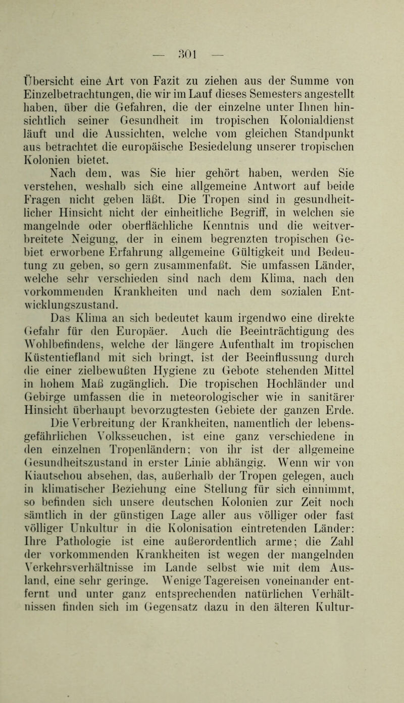 Übersicht eine Art von Fazit zu ziehen aus der Summe von Einzelbetrachtungen, die wir im Lauf dieses Semesters angestellt haben, über die Gefahren, die der einzelne unter Ihnen hin- sichtlich seiner Gesundheit im tropischen Kolonialdienst läuft und die Aussichten, welche vom gleichen Standpunkt aus betrachtet die europäische Besiedelung unserer tropischen Kolonien bietet. Nach dem. was Sie hier gehört haben, werden Sie verstehen, weshalb sich eine allgemeine Antwort auf beide Fragen nicht geben läßt. Die Tropen sind in gesundheit- licher Hinsicht nicht der einheitliche Begriff, in welchen sie mangelnde oder oberflächliche Kenntnis und die weitver- breitete Neigung, der in einem begrenzten tropischen Ge- biet erworbene Erfahrung allgemeine Gültigkeit und Bedeu- tung zu geben, so gern zusammenfaßt. Sie umfassen Länder, welche sehr verschieden sind nach dem Klima, nach den vorkommenden Krankheiten und nach dem sozialen Ent- w i ck 1 u n gszustan d. Das Klima an sich bedeutet kaum irgendwo eine direkte Gefahr für den Europäer. Auch die Beeinträchtigung des Wohlbefindens, welche der längere Aufenthalt im tropischen Küstentiefland mit sich bringt, ist der Beeinflussung durch die einer zielbewußten Hygiene zu Gebote stehenden Mittel in hohem Maß zugänglich. Die tropischen Hochländer und Gebirge umfassen die in meteorologischer wie in sanitärer Hinsicht überhaupt bevorzugtesten Gebiete der ganzen Erde. Die Verbreitung der Krankheiten, namentlich der lebens- gefährlichen Yolksseuchen, ist eine ganz verschiedene in den einzelnen Tropenländern; von ihr ist der allgemeine Gesundheitszustand in erster Linie abhängig. Wenn wir von Kiautschou absehen, das, außerhalb de]’ Tropen gelegen, auch in klimatischer Beziehung eine Stellung für sich einnimmt, so befinden sich unsere deutschen Kolonien zur Zeit noch sämtlich in der günstigen Lage aller aus völliger oder fast völliger Unkultur in die Kolonisation ein tretenden Länder: Ihre Pathologie ist eine außerordentlich arme; die Zahl der vorkommenden Krankheiten ist wegen der mangelnden Yerkehrsverhältnisse im Lande selbst wie mit dem Aus- land, eine sehr geringe. Wenige Tagereisen voneinander ent- fernt und unter ganz entsprechenden natürlichen Verhält- nissen finden sich im Gegensatz dazu in den älteren Kultur-