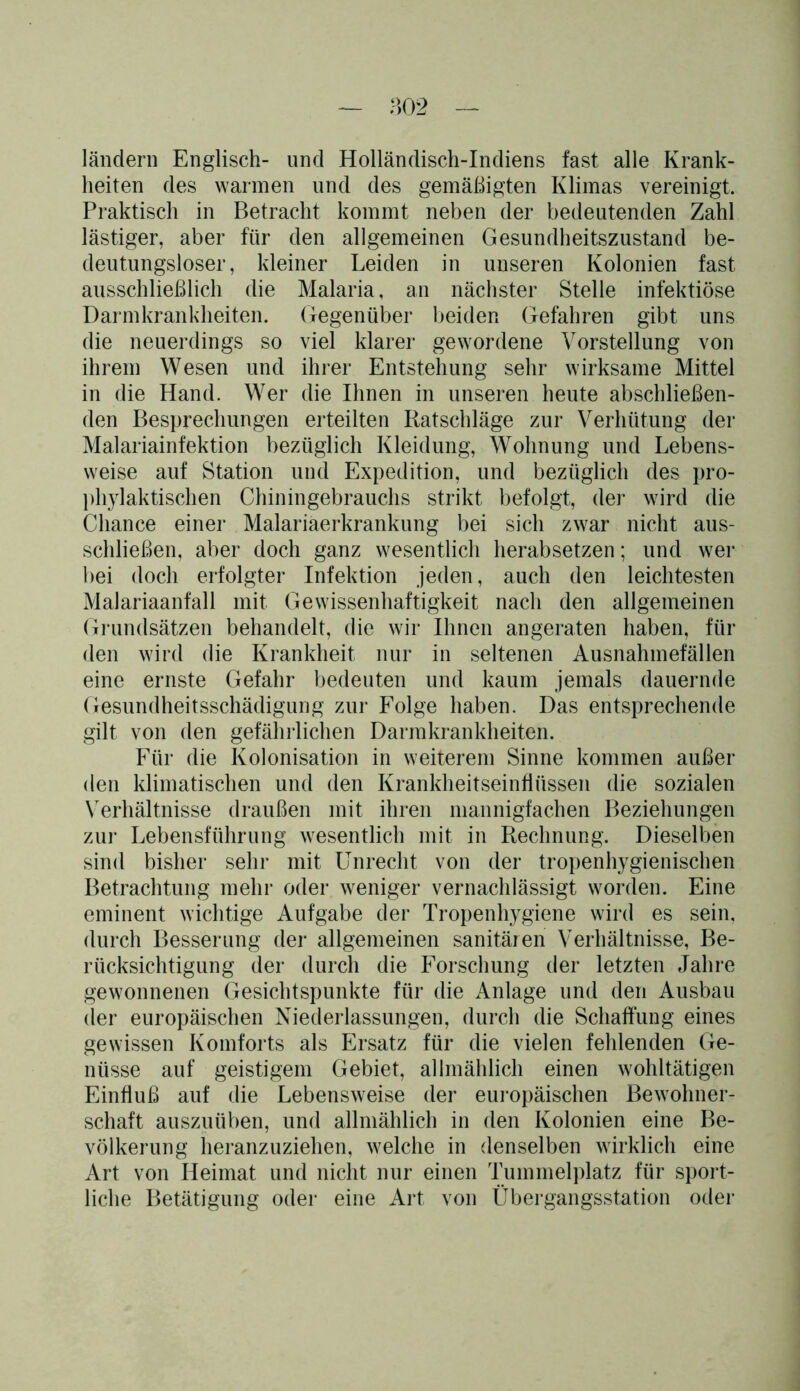 ländern Englisch- und Holländisch-Indiens fast alle Krank- heiten des warmen und des gemäßigten Klimas vereinigt. Praktisch in Betracht kommt neben der bedeutenden Zahl lästiger, aber für den allgemeinen Gesundheitszustand be- deutungsloser, kleiner Leiden in unseren Kolonien fast ausschließlich die Malaria, an nächster Stelle infektiöse Darmkrankheiten. Gegenüber beiden Gefahren gibt uns die neuerdings so viel klarer gewordene Vorstellung von ihrem Wesen und ihrer Entstehung sehr wirksame Mittel in die Hand. Wer die Ihnen in unseren heute abschließen- den Besprechungen erteilten Ratschläge zur Verhütung der Malariainfektion bezüglich Kleidung, Wohnung und Lebens- weise auf Station und Expedition, und bezüglich des pro- phylaktischen Chiningebrauchs strikt befolgt, der wird die Chance einer Malariaerkrankung bei sich zwar nicht aus- schließen, aber doch ganz wesentlich herabsetzen; und wer bei doch erfolgter Infektion jeden, auch den leichtesten Malariaanfall mit Gewissenhaftigkeit nach den allgemeinen Grundsätzen behandelt, die wir Ihnen an geraten haben, für den wird die Krankheit nur in seltenen Ausnahmefällen eine ernste Gefahr bedeuten und kaum jemals dauernde Gesundheitsschädigung zur Folge haben. Das entsprechende gilt von den gefährlichen Darmkrankheiten. Für die Kolonisation in weiterem Sinne kommen außer den klimatischen und den Krankheitseinfiüssen die sozialen Verhältnisse draußen mit ihren mannigfachen Beziehungen zur Lebensführung wesentlich mit in Rechnung. Dieselben sind bisher sehr mit Unrecht von der tropenhygienischen Betrachtung mehr oder weniger vernachlässigt worden. Eine eminent wichtige Aufgabe der Tropenhygiene wird es sein, durch Besserung der allgemeinen sanitären Verhältnisse, Be- rücksichtigung der durch die Forschung der letzten Jahre gewonnenen Gesichtspunkte für die Anlage und den Ausbau der europäischen Niederlassungen, durch die Schaffung eines gewissen Komforts als Ersatz für die vielen fehlenden Ge- nüsse auf geistigem Gebiet, allmählich einen wohltätigen Einfluß auf die Lebensweise der europäischen Bewohner- schaft auszuüben, und allmählich in den Kolonien eine Be- völkerung heranzuziehen, welche in denselben wirklich eine Art von Heimat und nicht nur einen Tummelplatz für sport- liche Betätigung oder eine Art von Übergangsstation oder