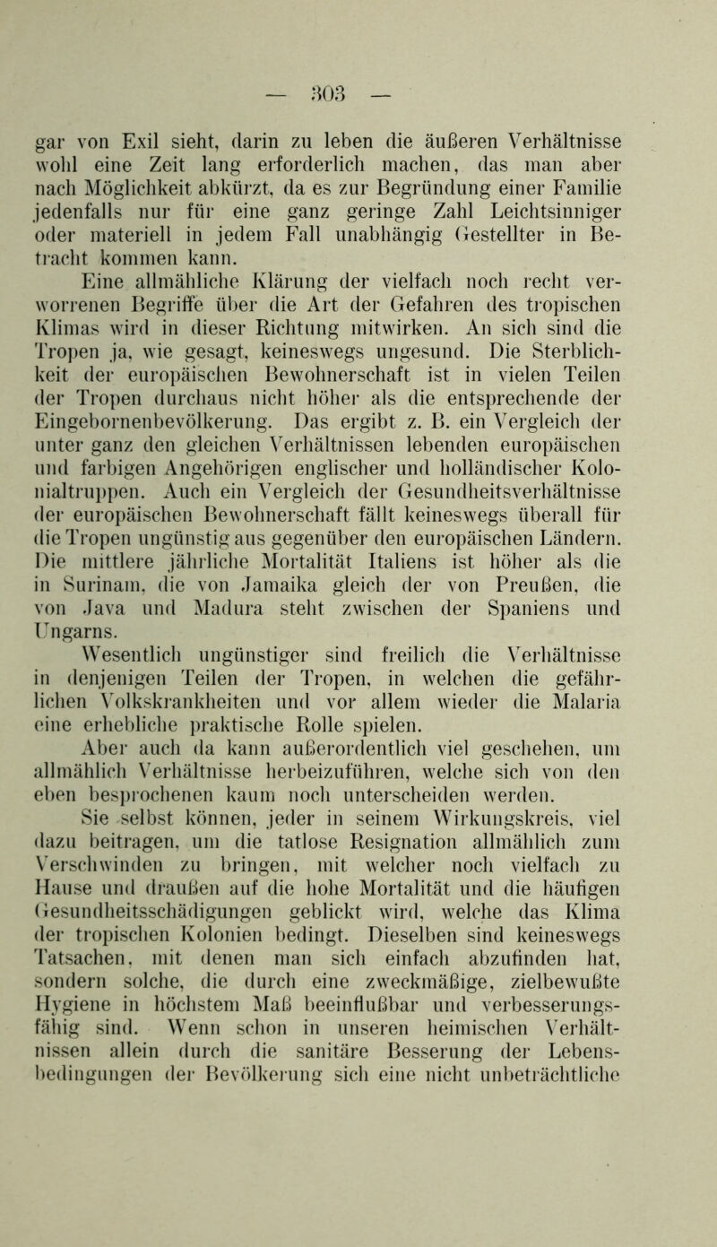 gar von Exil sieht, darin zu leben die äußeren Verhältnisse wohl eine Zeit lang erforderlich machen, das man aber nach Möglichkeit abkürzt, da es zur Begründung einer Familie jedenfalls nur für eine ganz geringe Zahl Leichtsinniger oder materiell in jedem Fall unabhängig Gestellter in Be- tracht kommen kann. Eine allmähliche Klärung der vielfach noch recht ver- worrenen Begriffe über die Art der Gefahren des tropischen Klimas wird in dieser Richtung mitwirken. An sich sind die Tropen ja, wie gesagt, keineswegs ungesund. Die Sterblich- keit der europäischen Bewohnerschaft ist in vielen Teilen der Tropen durchaus nicht höher als die entsprechende der Eingebornenbevölkerung. Das ergibt z. B. ein Vergleich der unter ganz den gleichen Verhältnissen lebenden europäischen und farbigen Angehörigen englischer und holländischer Kolo- nialtruppen. Auch ein Vergleich der Gesundheitsverhältnisse der europäischen Bewohnerschaft fällt keineswegs überall für die Tropen ungünstig aus gegenüber den europäischen Ländern. Die mittlere jährliche Mortalität Italiens ist höher als die in Surinam, die von Jamaika gleich der von Preußen, die von Java und Madura steht zwischen der Spaniens und Ungarns. Wesentlich ungünstiger sind freilich die Verhältnisse in denjenigen Teilen der Tropen, in welchen die gefähr- lichen Volkskrankheiten und vor allem wieder die Malaria eine erhebliche praktische Rolle spielen. Aber auch da kann außerordentlich viel geschehen, um allmählich Verhältnisse herbeizuführen, welche sich von den eben besprochenen kaum noch unterscheiden werden. Sie selbst können, jeder in seinem Wirkungskreis, viel dazu beitragen, um die tatlose Resignation allmählich zum Verschwinden zu bringen, mit welcher noch vielfach zu Hause und draußen auf die hohe Mortalität und die häufigen Gesundheitsschädigungen geblickt wird, welche das Klima der tropischen Kolonien bedingt. Dieselben sind keineswegs Tatsachen, mit denen man sich einfach abzufinden hat, sondern solche, die durch eine zweckmäßige, zielbewußte Hygiene in höchstem Maß beeinflußbar und verbesserungs- fähig sind. Wenn schon in unseren heimischen Verhält- nissen allein durch die sanitäre Besserung der Lebens- bedingungen der Bevölkerung sich eine nicht unbeträchtliche