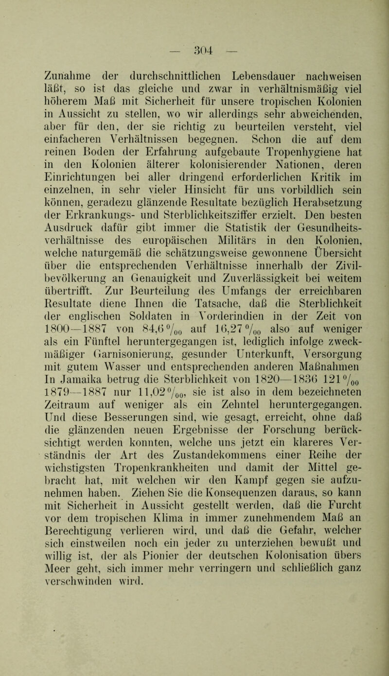 Zunahme der durchschnittlichen Lebensdauer nachweisen läßt, so ist das gleiche und zwar in verhältnismäßig viel höherem Maß mit Sicherheit für unsere tropischen Kolonien in Aussicht zu stellen, wo wir allerdings sehr abweichenden, aber für den, der sie richtig zu beurteilen versteht, viel einfacheren Verhältnissen begegnen. Schon die auf dem reinen Boden der Erfahrung aufgebaute Tropenhygiene hat in den Kolonien älterer kolonisierender Nationen, deren Einrichtungen bei aller dringend erforderlichen Kritik im einzelnen, in sehr vieler Hinsicht für uns vorbildlich sein können, geradezu glänzende Resultate bezüglich Herabsetzung der Erkrankungs- und Sterblichkeitsziffer erzielt. Den besten Ausdruck dafür gibt immer die Statistik der Gesundheits- verhältnisse des europäischen Militärs in den Kolonien, welche naturgemäß die schätzungsweise gewonnene Übersicht über die entsprechenden Verhältnisse innerhalb der Zivil- bevölkerung an Genauigkeit und Zuverlässigkeit bei weitem übertrifft. Zur Beurteilung des Umfangs der erreichbaren Resultate diene Ihnen die Tatsache, daß die Sterblichkeit der englischen Soldaten in Vorderindien in der Zeit von 1800—1887 von 84,6 %o auf 16,27 %o a^so auf weniger als ein Fünftel heruntergegangen ist, lediglich infolge zweck- mäßiger Garnisonierung, gesunder Unterkunft, Versorgung mit gutem Wasser und entsprechenden anderen Maßnahmen In Jamaika betrug die Sterblichkeit von 1820—1836 121 %o 1879—1887 nur 11,02 °/00, sie ist also in dem bezeichneten Zeitraum auf weniger als ein Zehntel heruntergegangen. Und diese Besserungen sind, wie gesagt, erreicht, ohne daß die glänzenden neuen Ergebnisse der Forschung berück- sichtigt werden konnten, welche uns jetzt ein klareres Ver- ständnis der Art des Zustandekommens einer Reihe der wichstigsten Tropenkrankheiten und damit der Mittel ge- bracht hat, mit welchen wir den Kampf gegen sie aufzu- nehmen haben. Ziehen Sie die Konsequenzen daraus, so kann mit Sicherheit in Aussicht gestellt werden, daß die Furcht vor dem tropischen Klima in immer zunehmendem Maß an Berechtigung verlieren wird, und daß die Gefahr, welcher sich einstweilen noch ein jeder zu unterziehen bewußt und willig ist, der als Pionier der deutschen Kolonisation übers Meer geht, sich immer mehr verringern und schließlich ganz verschwinden wird.