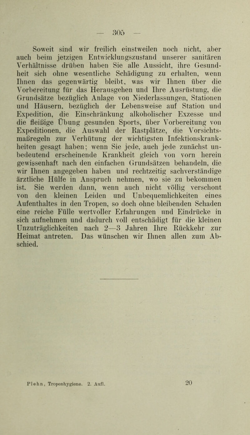 Soweit sind wir freilich einstweilen noch nicht, aber auch beim jetzigen Entwicklungszustand unserer sanitären Verhältnisse drüben haben Sie alle Aussicht, ihre Gesund- heit sich ohne wesentliche Schädigung zu erhalten, wenn Ihnen das gegenwärtig bleibt, was wir Ihnen über die Vorbereitung für das Herausgehen und Ihre Ausrüstung, die Grundsätze bezüglich Anlage von Niederlassungen, Stationen und Häusern, bezüglich der Lebensweise auf Station und Expedition, die Einschränkung alkoholischer Exzesse und die fleißige Übung gesunden Sports, über Vorbereitung von Expeditionen, die Auswahl der Rastplätze, die Vorsichts- maßregeln zur Verhütung der wichtigsten Infektionskrank- heiten gesagt haben; wenn Sie jede, auch jede zunächst un- bedeutend erscheinende Krankheit gleich von vorn herein gewissenhaft nach den einfachen Grundsätzen behandeln, die wir Ihnen angegeben haben und rechtzeitig sachverständige ärztliche Hülfe in Anspruch nehmen, wo sie zu bekommen ist. Sie werden dann, wenn auch nicht völlig verschont von den kleinen Leiden und Unbequemlichkeiten eines Aufenthaltes in den Tropen, so doch ohne bleibenden Schaden eine reiche Fülle wertvoller Erfahrungen und Eindrücke in sich aufnehmen und dadurch voll entschädigt für die kleinen Unzuträglichkeiten nach 2—3 Jahren Ihre Rückkehr zur Heimat antreten. Das wünschen wir Ihnen allen zum Ab- schied. Plehn, Tropenhygiene. 2. Aufl. 20