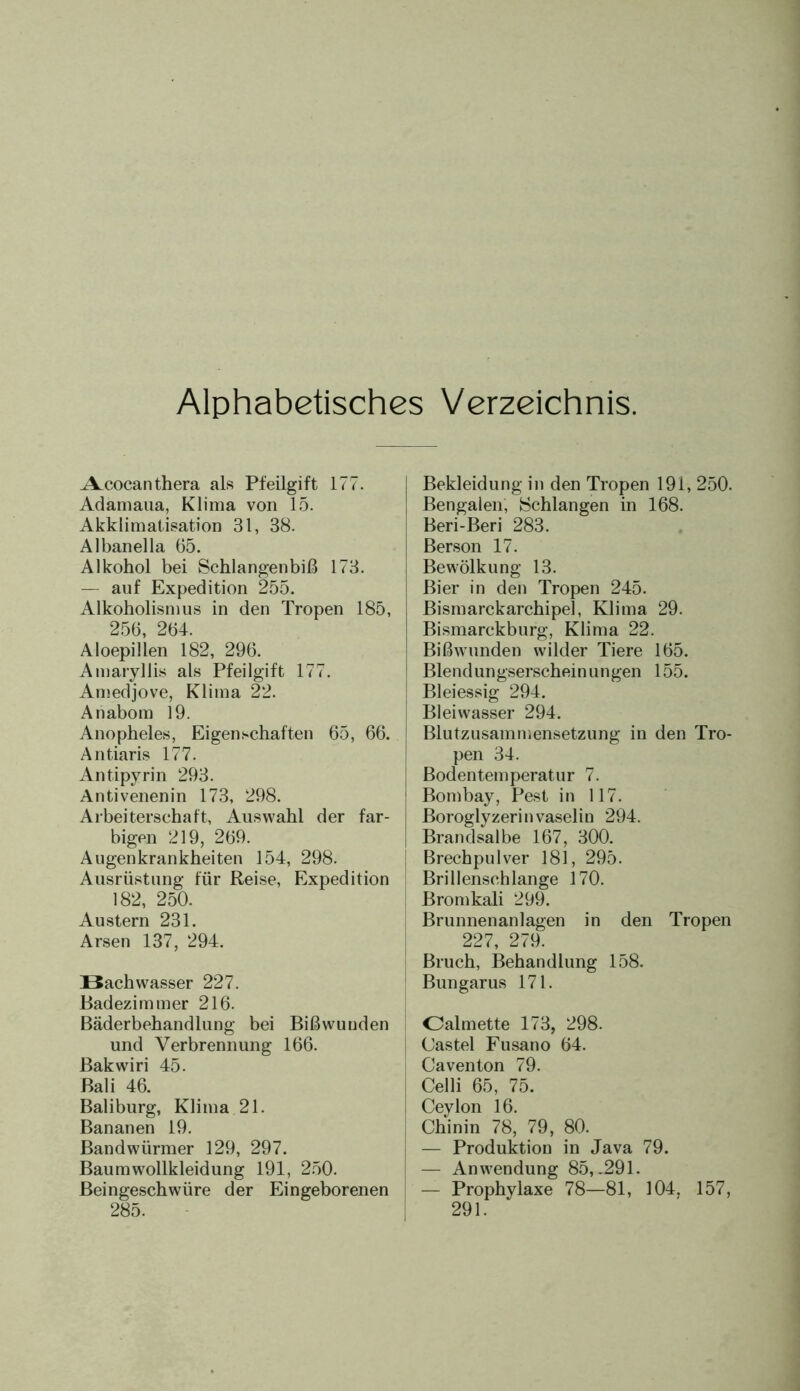 Alphabetisches Verzeichnis. ALcocanthera als Pfeilgift 177. Adamaua, Klima von 15. Akklimatisation 31, 38. Albanella 65. Alkohol bei Schlangenbiß 173. — auf Expedition 255. Alkoholismus in den Tropen 185, 256, 264. Aloepillen 182, 296. Amaryllis als Pfeilgift 177. Amedjove, Klima 22. Anabom 19. Anopheles, Eigenschaften 65, 66. Antiaris 177. Antipyrin 293. Antivenenin 173, 298. Arbeiterschaft, Auswahl der far- bigen 219, 269. Augenkrankheiten 154, 298. Ausrüstung für Reise, Expedition 182, 250. Austern 231. Arsen 137, 294. Bachwasser 227. Badezimmer 216. Bäderbehandlung bei Bißwunden und Verbrennung 166. Bakwiri 45. Bali 46. Baliburg, Klima 21. Bananen 19. Bandwürmer 129, 297. Baumwollkleidung 191, 250. Beingeschwüre der Eingeborenen 285. Bekleidung in den Tropen 191, 250. Bengalen, Schlangen in 168. Beri-Beri 283. Berson 17. Bewölkung 13. Bier in den Tropen 245. Bismarckarchipel, Klima 29. Bismarckburg, Klima 22. Bißwunden wilder Tiere 165. Blendungserschein ungen 155. Bleiessig 294. Bleiwasser 294. Blutzusammensetzung in den Tro- pen 34. Bodentemperatur 7. Bombay, Pest in 117. Boroglyzerinvaselin 294. Brandsalbe 167, 300. Brechpulver 181, 295. Brillenschlange 170. Bromkali 299. Brunnenanlagen in den Tropen 227, 279. Bruch, Behandlung 158. Bungarus 171. Oalmette 173, 298. Castel Fusano 64. Caventon 79. Celli 65, 75. Ceylon 16. Chinin 78, 79, 80. — Produktion in Java 79. — Anwendung 85,-291. — Prophylaxe 78—81, 104, 157, 291.