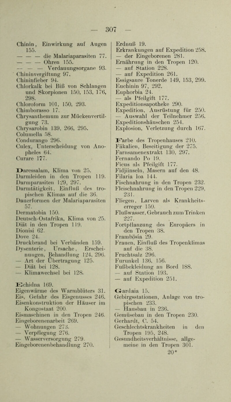 Chinin, Einwirkung auf Augen 155. — — — die Malariaparasiten 77. — — — Ohren 155. — — — Verdauungsorgane 93. Chininvergiftung 97. Chininfieber 94. Chlorkalk bei Biß von Schlangen und Skorpionen 150, 153, 176, 298. Chloroform 101, 150, 293. Chimborasso 17. Chrysanthemum zur Mückenvertil- gung 73. Chrysarobin 139, 266, 295. Columella 58. Cond urango 296. Culex, Unterscheidung von Ano- pheles 64. Curare 177. Daressalam, Klima von 25. Darmleiden in den Tropen 119. Darmparasiten 129, 297. Darmtätigkeit, Einfluß des tro- pischen Klimas auf die 36. Dauerformen der Malariaparasiten I 57. Dermatobia 150. Deutsch-Ostafrika, Klima von 25. Diät in den Tropen 119. Dionisi 62. Dove 24. Druckbrand bei Verbänden 159. Dysenterie, Ursache, Erschei- nungen, Behandlung 124, 296. — Art der Übertragung 125. — Diät bei 128. — Klimawechsel bei 128. Echidna 169. Eigenwärme des Warmblüters 31. Eis, Gefahr des Eisgenusses 246. Eisenkonstruktion der Häuser im Kongostaat 200. Eismaschinen in den Tropen 246. Eingeborenenarbeit 269. — Wohnungen 273. — Verpflegung 276. — Wasserversorgung 279. Eingeborenenbehandlung 270. Erdnuß 19. Erkrankungen auf Expedition 258. — der Eingeborenen 281. Ernährung in den Tropen 120. — auf Station 228. — auf Expedition 261. Essigsäure Tonerde 149, 153, 299. Euchinin 97, 292. Euphorbia 24. — als Pfeilgift 177. Expeditionsapotheke 290. Expedition, Ausrüstung für 250. — Auswahl der Teilnehmer 256. J Expeditionshäuschen 254. j Explosion, Verletzung durch 167. | Farbe des Tropenhauses 210. | Fäkalien, Beseitigung der 275. ! Farnsamenextrakt 130, 297. j Fernando Po 19. i Ficus als Pfeilgift 177. ! Fidjiinseln, Masern auf den 48. 1 Filaria loa 144. Fischnahrung in den Tropen 232. Fleischnahrung in den Tropen 229, 231. Fliegen, Larven als Krankheits- erreger 150. Flußwasser, Gebrauch zum Trinken 227. Fortpflanzung des Europäers in den Tropen 38. Frambösia 29. Frauen, Einfluß des Tropenklimas auf die 38. Fruchtsalz 296. Furunkel 136, 156. ; Fußbekleidung an Bord 188. — auf Station 193. — auf Expedition 251. | Oardaia 15. Gebirgsstationen, Anlage von tro- pischen 233. — Hausbau in 236. Gemüsebau in den Tropen 230. Gerhardt, C. 54. Geschlechtskrankheiten in den Tropen 195, 248. Gesundheitsverhältnisse, allge- meine in den Tropen 301. 20*