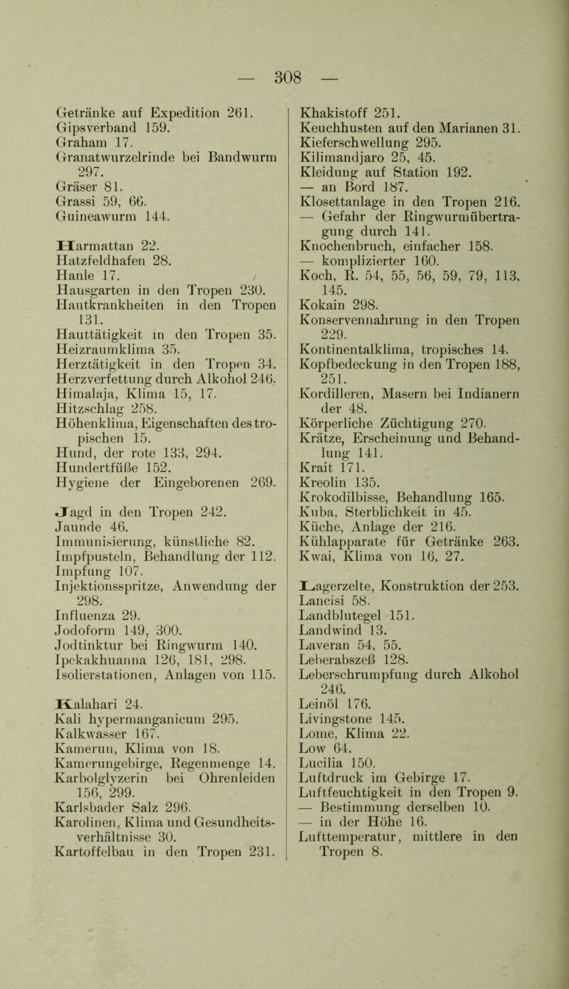 Getränke auf Expedition 261. Gipsverband 159. Graham 17. Granatwurzelrinde bei Bandwurm 297. Gräser 81. Grassi 59, 66. Guineawurm 144. Harmattan 22. Hatzfeldhafen 28. Hanle 17. Hausgarten in den Tropen 230. Hautkrankheiten in den Tropen 131. Hauttätigkeit in den Tropen 35. Heizraumklima 35. Herztätigkeit in den Tropen 34. Herzverfettung durch Alkohol 246. Himalaja, Klima 15, 17. Hitzschlag 258. Höhenklima, Eigenschaften des tro- pischen 15. Hund, der rote 133, 294. Hundertfüße 152. Hygiene der Eingeborenen 269. Jagd in den Tropen 242. Jaunde 46. Immunisierung, künstliche 82. Impfpusteln, Behandlung der 112. Impfung 107. Injektionsspritze, Anwendung der 298. Influenza 29. Jodoform 149, 300. Jodtinktur bei Ringwurm 140. Ipekakhuanna 126, 181, 298. Isolierstationen, Anlagen von 115. Kalahari 24. Kali hypermanganicum 295. Kalkwasser 167. Kamerun, Klima von 18. Kamerungebirge, Regenmenge 14. Karbolglyzerin bei Ohren leiden 156, 299. Karlsbader Salz 296. Karolinen, Klima und Gesundheits- Verhältnisse 30. Kartoffelbau in den Tropen 231. Khakistoff 251. Keuchhusten auf den Marianen 31. Kieferschwellung 295. Kilimandjaro 25, 45. Kleidung auf Station 192. — an Bord 187. Klosettanlage in den Tropen 216. — Gefahr der Ringwurmübertra- gung durch 141. Knochenbruch, einfacher 158. — komplizierter 160. Koch, R. 54, 55, 56, 59, 79, 113, 145. Kokain 298. Konservennahrung in den Tropen 229. Kontinentalklima, tropisches 14. Kopfbedeckung in den Tropen 188, 251. Kordilleren, Masern bei Indianern der 48. Körperliche Züchtigung 270. Krätze, Erscheinung und Behand- lung 141. Krait 171. Kreolin 135. Krokodilbisse, Behandlung 165. Kuba, Sterblichkeit in 45. Küche, Anlage der 216. Kühlapparate für Getränke 263. Kwai, Klima von 16, 27. Lagerzelte, Konstruktion der 253. Lancisi 58. Landblutegel 151. Landwind 13. Laveran 54, 55. Leberabszeß 128. Leberschrumpfung durch Alkohol 246. Leinöl 176. Livingstone 145. Lome, Klima 22. Low 64. Lucilia 150. Luftdruck im Gebirge 17. Luftfeuchtigkeit in den Tropen 9. — Bestimmung derselben 10. — in der Höhe 16. Lufttemperatur, mittlere in den Tropen 8.