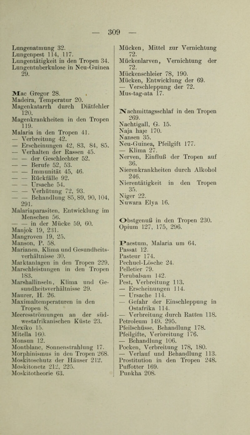 Lungenatmung 32. Lungenpest 114, 117. Lungentätigkeit in den Tropen 34. Lungentuberkulose in Neu-Guinea 29. Mac Gregor 28. Madeira, Temperatur 20. Magenkatarrh durch Diätfehler 120. Magenkrankheiten in den Tropen 119. Malaria in den Tropen 41. — Verbreitung 42. — Erscheinungen 42, 83, 84, 85. — Verhalten der Rassen 45. — — der Geschlechter 52. Berufe 52, 53. — — Immunität 45, 46. — — Rückfälle 92. — — Ursache 54. — — Verhütung 72, 93. — — Behandlung 85, 89, 90, 104, 291. Malariaparasiten, Entwicklung im Menschen 56. — — in der Mücke 59, 60. Manjok 19, 231. Mangroven 19, 25. Manson, P. 58. Marianen, Klima und Gesundheits- verhältnisse 30. Marktanlagen in den Tropen 229. Marschleistungen in den Tropen 183. Marshallinseln, Klima und Ge- sundheitsverhältnisse 29. Maurer, H. 26. Maximaltemperaturen in den Tropen 8. Meeresströmungen an der süd- westafrikanischen Küste 23. Mexiko 15. Mitelia 160. Monsun 12. Montblanc, Sonnenstrahlung 17. Morphinismus in den Tropen 268. Moskitoschutz der Häuser 212. Moskitonetz 212, 225. Moskitotheorie 63. Mücken, Mittel zur Vernichtung 72. Mückenlarven, Vernichtung der 72. Mücken schieier 78, 190. Mücken, Entwicklung der 69. — Verschleppung der 72. Mus-tag-ata 17. IVachmittagsschlaf in den Tropen 269. Nachtigall, G. 15. Naja haje 170. Nansen 35. Neu-Guinea, Pfeilgift 177. — Klima 27. Nerven, Einfluß der Tropen auf 36. Nierenkrankheiten durch Alkohol 246. Nierentätigkeit in den Tropen 35. Niger 22. Nuwara Elya 16. Obstgenuß in den Tropen 230. Opium 127, 175, 296. Paestum, Malaria um 64. Passat 12. Pasteur 174. Pechuel-Lösche 24. Pelletier 79. Perubalsam 142. Pest, Verbreitung 113. — Erscheinungen 114. — Ursache 114. — Gefahr der Einschleppung in Ostafrika 114. — Verbreitung durch Ratten 118. Petroleum 149. 295. Pfeilschüsse, Behandlung 178. Pfeilgifte, Verbreitung 176. — Behandlung 106. Pocken, Verbreitung 178, 180. — Verlauf und Behandlung 113. Prostitution in den Tropen 248. Puffotter 169. Pun kha 208.