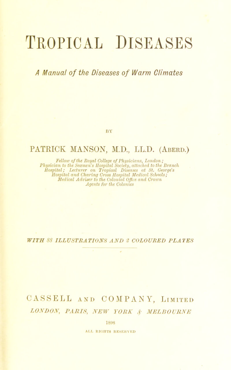 Tropical diseases A Manual of the Diseases of Warm Climates BY PATRICK MANSON, M.D., LL.D. (Aberd.) Fellow of the Royal College of Physicians, London; Physician to the Seamen’s Hospital Society, attached to the Branch Hospital; Lecturer on Tropical Diseases at St. George’s Hospital and Charing Cross Hospital Medical Schools; Medical Adviser to the Colonial Office and Crown Agents for the Colonies WITH SS ILLUSTRATIONS AND 2 COLOURED PLATES CASSELL AND COMPANY, Limited LONDON, PARIS, NEW YORK Sf MELBOURNE 1808 ALL RIGHTS RESERVED