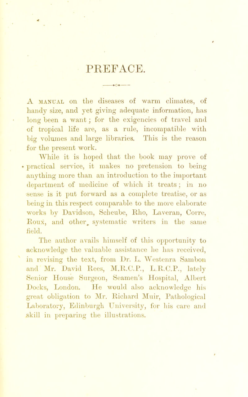 PREFACE. A manual on the diseases of warm climates, of handy size, and yet giving adequate information, has long been a want; for the exigencies of travel and of tropical life are, as a rule, incompatible with big volumes and large libraries. This is the reason for the present work. While it is hoped that the book may prove of • practical service, it makes no pretension to being anything more than an introduction to the important department of medicine of which it treats; in no sense is it put forward as a complete treatise, or as being in this respect comparable to the more elaborate works by Davidson, Scheube, Rho, Laveran, Corre, Roux, and other systematic writers in the same field. The author avails himself of this opportunity to acknowledge the valuable assistance he has received, in revising the text, from Dr. L. Westenra Sambon and Mr. David Rees, M.R.C.P., L.R.C.P., lately Senior House Surgeon, Seamen’s Hospital, Albert Docks, London. He would also acknowledge his great obligation to Mr. Richard Muir, Pathological Laboratory, Edinburgh University, for his care and skill in preparing the illustrations.