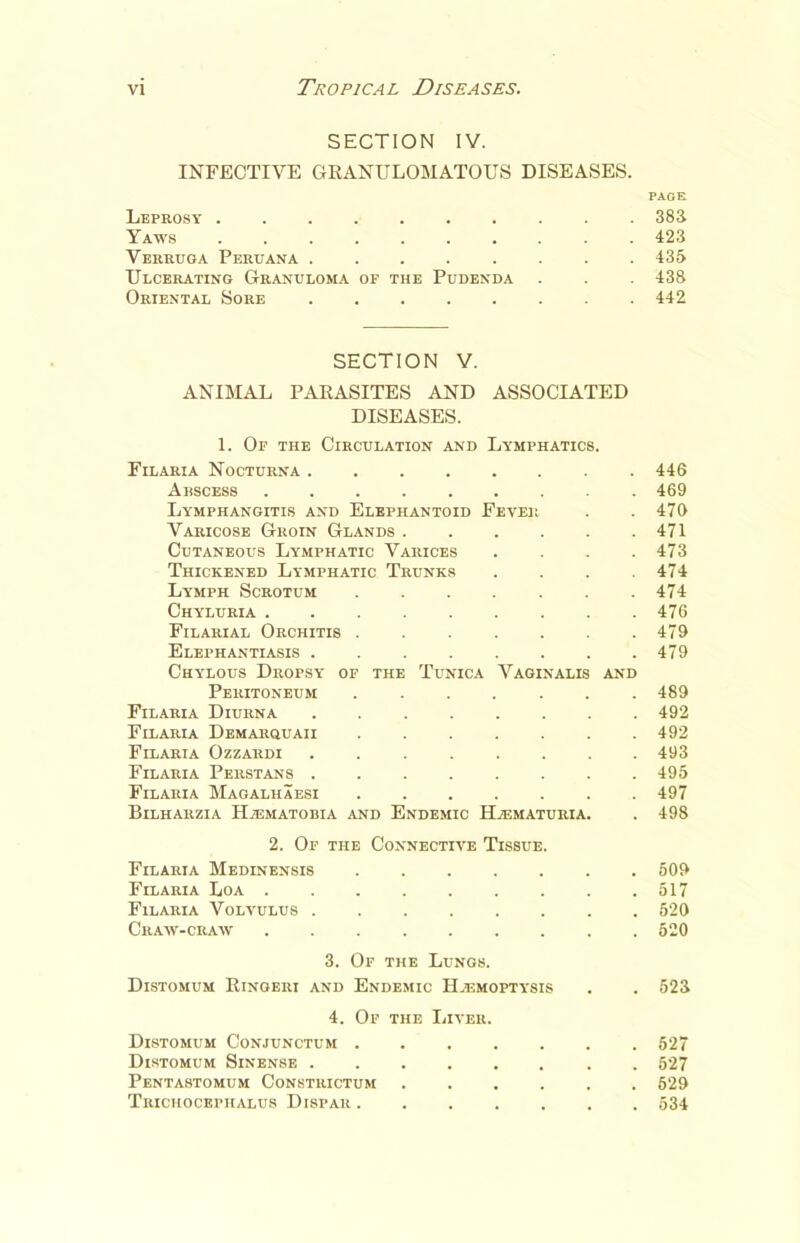 SECTION IV. INFECTIVE GRANULOMATOUS DISEASES. PAGE Leprosy .383 Yaws 423 Verruga Peruana ........ 435 Ulcerating Granuloma of the Pudenda . . . 438 Oriental Sore . 442 SECTION V. ANIMAL PARASITES AND ASSOCIATED DISEASES. 1. Of the Circulation and Lymphatics. Filaria Nocturna . 446 Abscess ......... 469 Lymphangitis and Elephantoid Fever . .470 Varicose Groin Glands . . . . . .471 Cutaneous Lymphatic Varices .... 473 Thickened Lymphatic Trunks . . . .474 Lymph Scrotum . . . . . . .474 Chyluria ......... 476 Filarial Orchitis . . . . . . .479 Elephantiasis ........ 479 Chylous Dropsy of the Tunica Vaginalis and Peritoneum 489 Filaria Diurna 492 Filaria Demarquaii . . . . . . .492 Filaria Ozzardi ........ 493 Filaria Persians 495 Filaria Magalhaesi . 497 Bilharzia IIaematobia and Endemic ILematuria. . 498 2. Of the Connective Tissue. Filaria Medinensis ....... 509 Filaria Loa ......... 517 Filaria Volvulus 520 Craw-craw 520 3. Of the Lungs. Distomum Ringeri and Endemic Haemoptysis . . 523 4. Of the Liver. Distomum Conjunctum 527 Distomum Sinense 527 Pentastomum Constrictum 629 Trichocephalus Dispar ....... 534