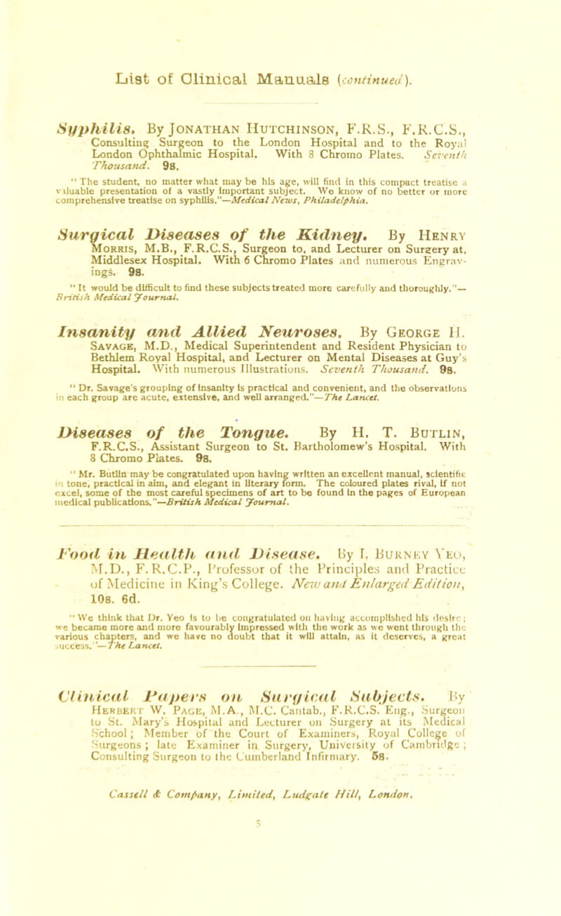 List of Clinical Manuals (continued). Syphilis, By Jonathan Hutchinson, F.R.S., F.R.C.S., Consulting Surgeon to the London Hospital and to the Royal London Ophthalmic Hospital. With 8 Chromo Plates. Seventh Thousand. 9s. The student, no matter what may be his age, will find in this compact treatise a v iluablc presentation of a vastly Important subject. We know of no better or more comprehensive treatise on syphilis.—Medical News, Philadelphia. Surgical Diseases of the Kidney. By Henry Morris, M.B., F.R.C.S., Surgeon to, and Lecturer on Surgery at, Middlesex Hospital. With 6 Chromo Plates and numerous Engrav- ings. 9s. It would be difficult to find these subjects treated more carefully and thoroughly.— British Medical Journal. Insanity and Allied Neuroses. By George H. Savage, M.D., Medical Superintendent and Resident Physician to Bethlem Royal Hospital, and Lecturer on Mental Diseases at Guy's Hospital. With numerous Illustrations. Seventh Thousand. 9s. “ Dr. Savage’s grouping of Insanity Is practical and convenient, and the observations in each group are acute, extensive, and well arranged.—The Lancet. JMseases of the Tongue. By H. T. Butlin, F.R.C.S., Assistant Surgeon to St. Bartholomew’s Hospital. With 8 Chromo Plates. 9s. Mr. Butlin may be congratulated upon having written an excellent manual, scientific in tone, practical in aim, and elegant in literary form. The coloured plates rival, If not excel, some of the most careful specimens of art to be found In the pages of European medical publications.”—British Medical Journal. Food in Health and Disease. By r. Burnky Yeo, M.D., F. R.C.P., Professor of the Principles and Practice of Medicine in King’s College. New and Enlarged Edition, 10s. 6d. “ We think that Dr. Yeo Is to be congratulated on having accomplished his desire ; we became more and more favourably impressed with the work as wc went through the various chapters, and we have no doubt that it will attain, as it deserves, a great juccess. ’—The Lancet. Clinical Papers on Surgical Subjects. By Herbert W. Page, M.A., M.C. Cantab., F.R.C.S. Eng., Surgeon to St. Mary's Hospital and Lecturer on Surgery at its Medical School ; Member of the Court of Examiners, Royal College of Surgeons ; late Examiner in Surgery, University of Cambridge ; Consulting Surgeon to the Cumberland Infirmary. 5s. Cassell <t Company, Limited, Ludgate Hill, London.