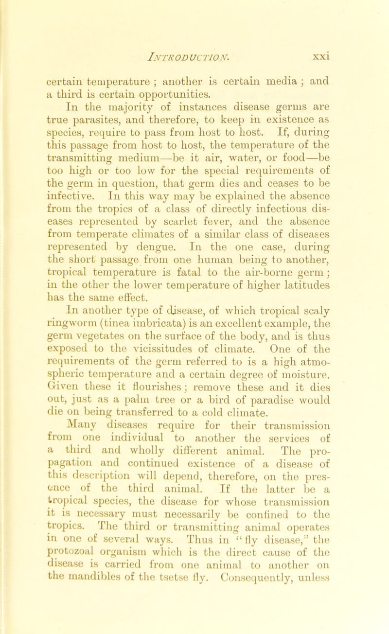 certain temperature ; another is certain media ; and a third is certain opportunities. In the majority of instances disease germs are true parasites, and therefore, to keep in existence as species, require to pass from host to host. If, during this passage from host to host, the temperature of the transmitting medium—be it air, water, or food—be too high or too low for the special requirements of the germ in question, that germ dies and ceases to be infective. In this way may be explained the absence from the tropics of a class of directly infectious dis- eases represented by scarlet fever, and the absence from temperate climates of a similar class of diseases represented by dengue. In the one case, during the short passage from one human being to another, tropical temperature is fatal to the air-borne germ ; in the other the lower temperature of higher latitudes has the same effect. In another type of disease, of which tropical scaly ringworm (tinea imbricata) is an excellent example, the germ vegetates on the surface of the body, and is thus exposed to the vicissitudes of climate. One of the requirements of the germ referred to is a high atmo- spheric temperature and a certain degree of moisture. Given these it flourishes; remove these and it dies out, just as a palm tree or a bird of paradise would die on being transferred to a cold climate. Many diseases require for their transmission from one individual to another the services of a third and wholly different animal. The pro- pagation and continued existence of a disease of this description will depend, therefore, on the pres- ence of the third animal. If the latter be a tropical species, the disease for whose transmission it is necessary must necessarily be confined to the tropics. The third or transmitting animal operates in one of several ways. Thus in “ fly disease,” the protozoal organism which is the direct cause of the disease is carried from one animal to another on the mandibles of the tsetse fly. Consequently, unless