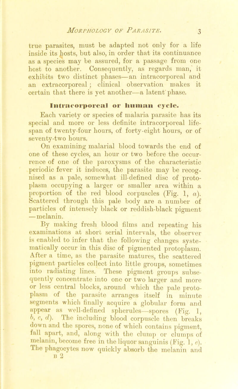 Morphology of Parasite. true parasites, must be adapted not only for a life inside its hosts, but also, in order that its continuance as a species may be assured, for a passage from one host to another. Consequently, as regards man, it exhibits two distinct phases—an intracorporeal and an extracorporeal; clinical observation makes it certain that there is yet another—a latent phase. Inti'ncoi'poreal or human cycle. Each variety or species of malaria parasite has its special and more or less definite intracorporeal life- span of twenty-four hours, of forty-eight hours, or of seventy-two hours. On examining malarial blood towards the end of one of these cycles, an hour or two before the occur- rence of one of the paroxysms of the characteristic periodic fever it induces, the parasite may be recog- nised as a pale, somewhat ill-defined disc of proto- plasm occupying a larger or smaller area within a proportion of the red blood corpuscles (Fig. 1, a). Scattered through this pale body are a number of particles of intensely black or reddish-black pigment — melanin. By making fresh blood films and repeating his examinations at short serial intervals, the observer is enabled to infer that the following changes syste- matically occur in this disc of pigmented protoplasm. After a time, as the parasite matures, the scattered pigment particles collect into little groups, sometimes into radiating lines. These pigment groups subse- quently concentrate into one or two larger and more or less central blocks, around which the pale proto- plasm of the parasite arranges itself in minute segments which finally acquire a globular form and appear as well-defined spherules—-spores (Fig. 1, b, c, cl). The including blood corpuscle then breaks down and the spores, none of which contains pigment, fall apart, and, along with the clump or clumps of melanin, become free in the liquor sanguinis (Fig. 1, e). The phagocytes now quickly absorb the melanin and b 2