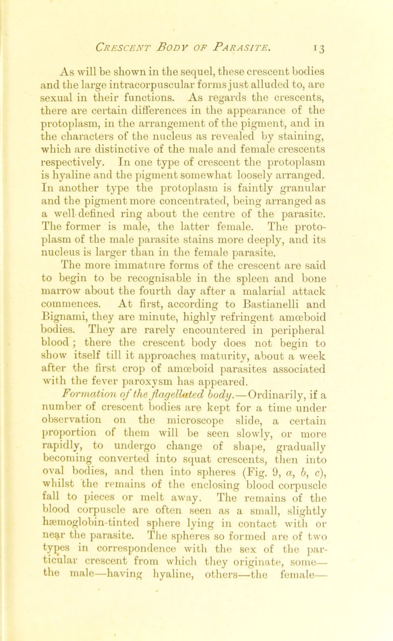 r3 As will be shown in the sequel, these crescent bodies and the large intracorpuscular forms just alluded to, are sexual in their functions. As regards the crescents, there are certain differences in the appearance of the protoplasm, in the arrangement of the pigment, and in the characters of the nucleus as revealed by staining, which are distinctive of the male and female crescents respectively. In one type of crescent the protoplasm is hyaline and the pigment somewhat loosely arranged. In another type the protoplasm is faintly granular and the pigment more concentrated, being arranged as a well-defined ring about the centre of the parasite. The former is male, the latter female. The proto- plasm of the male parasite stains more deeply, and its nucleus is larger than in the female parasite. The more immature forms of the crescent are said to begin to be recognisable in the spleen and bone marrow about the fourth day after a malarial attack commences. At first-, according to Bastianelli and Bignami, they are minute, highly refringent amoeboid bodies. They are rarely encountered in peripheral blood; there the crescent body does not begin to show itself till it approaches maturity, about a week after the first crop of amoeboid parasites associated with the fever paroxysm has appeared. Formation of the flagellated body.—Ordinarily, if a number of crescent bodies are kept for a time under observation on the microscope slide, a certain proportion of them will be seen slowly, or more rapidly, to undergo change of shape, gradually becoming converted into squat crescents, then into oval bodies, and then into spheres (Fig. 9, a, b, c), whilst the remains of the enclosing blood corpuscle fall to pieces or melt away. The remains of the blood corpuscle are often seen as a small, slightly hsemoglobin-tinted sphere lying in contact with or near the parasite. The spheres so formed are of two tyjies in correspondence with the sex of the par- ticular crescent from which they originate, some— the male—having hyaline, others—the female—