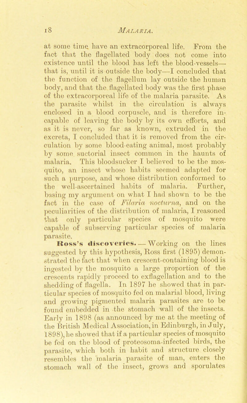 at some time have an extracorporeal life. From the fact that the flagellated body does not come into existence until the blood has left the blood-vessels— that is, until it is outside the body—I concluded that the function of the flagellum lay outside the human body, and that the flagellated body was the first phase of the extracorporeal life of the malaria parasite. As the parasite whilst in the circulation is always enclosed in a blood corpuscle, and is therefore in- capable of leaving the body by its own efforts, and as it is never, so far as known, extruded in the excreta, I concluded that it is removed from the cir- culation by some blood-eating animal, most probably by some suctorial insect common in the haunts of malaria. This bloodsucker I believed to be the mos- quito, an insect whose habits seemed adapted for such a purpose, and whose distribution conformed to the well-ascertained habits of malaria. Further, basing my argument on what I had shown to be the fact in the case of Filaria nocturna, and on the peculiarities of the distribution of malaria, I reasoned that only particular species of mosquito were capable of subserving particular species of malaria parasite. (toss’s discoveries. — Working on the lines suggested by this hypothesis, Ross first (1895) demon- strated the fact that when crescent-containing blood is ingested by the mosquito a large proportion of the crescents rapidly proceed to exflagellation and to the shedding of flagella. In 1897 he showed that in par- ticular species of mosquito fed on malarial blood, living and growing pigmented malaria parasites are to be found embedded in the stomach wall of the insects. Early in 1898 (as announced by me at the meeting of the British Medical Association, in Edinburgh, in July, 1898), he showed that if a particular species of mosquito be fed on the blood of proteosoma-infected birds, the parasite, which both in habit and structure closely resembles the malaria parasite of man, enters the stomach wall of the insect, grows and sporulates