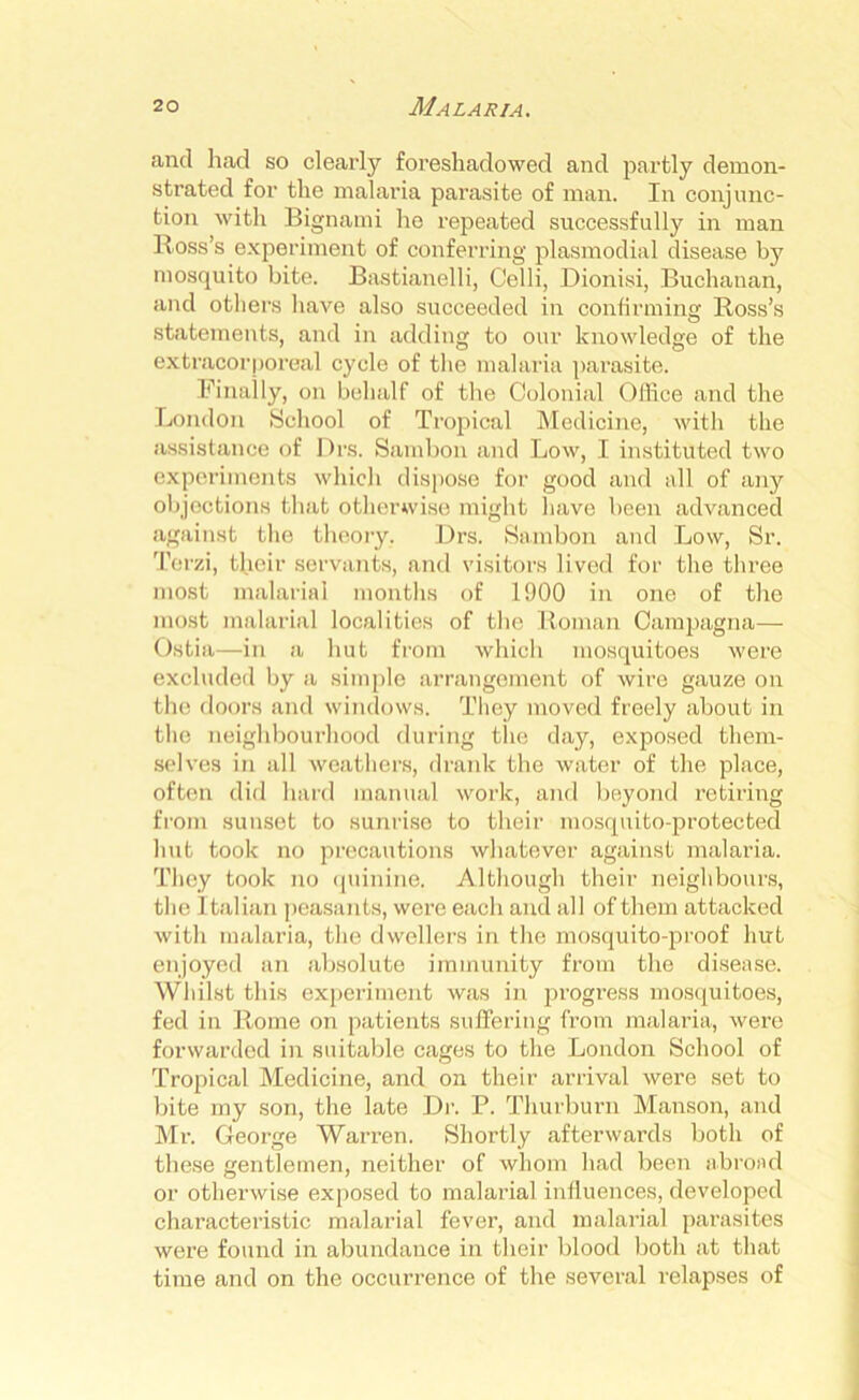 and had so clearly foreshadowed and partly demon- strated for the malaria parasite of man. In conjunc- tion with Bignami he repeated successfully in man Ross’s experiment of conferring plasmodial disease by mosquito bite. Bastianelli, Celli, Dionisi, Buchanan, and others have also succeeded in confirming Ross’s statements, and in adding to our knowledge of the extracorporeal cycle of the malaria parasite. Finally, on behalf of the Colonial Office and the London School of Tropical Medicine, with the assistance of Drs. Sambon and Low, I instituted two experiments which dispose for good and all of any objections that otherwise might have been advanced against the theory. Drs. Sambon and Low, Sr. Terzi, their servants, and visitors lived for the three most malarial months of 1900 in one of the most malarial localities of the Roman Campagna— Ostia—in a hut from which mosquitoes were excluded by a simple arrangement of wire gauze on the doors and windows. They moved freely about in the neighbourhood during the day, exposed them- selves in all weathers, drank the water of the place, often did hard manual work, and beyond retiring from sunset to sunrise to their mosquito-protected hut took no precautions whatever against malaria. They took no quinine. Although their neighbours, the Italian peasants, were each and all of them attacked with malaria, the dwellers in the mosquito-proof hut enjoyed an absolute immunity from the disease. Whilst this experiment was in progress mosquitoes, fed in Rome on patients suffering from malaria, were forwarded in suitable cages to the London School of Tropical Medicine, and on their arrival were set to bite my son, the late Dr. P. Thurburn Manson, and Mr. George Warren. Shortly afterwards both of these gentlemen, neither of whom had been abroad or otherwise exposed to malarial influences, developed characteristic malarial fever, and malarial parasites were found in abundance in their blood both at that time and on the occurrence of the several relapses of