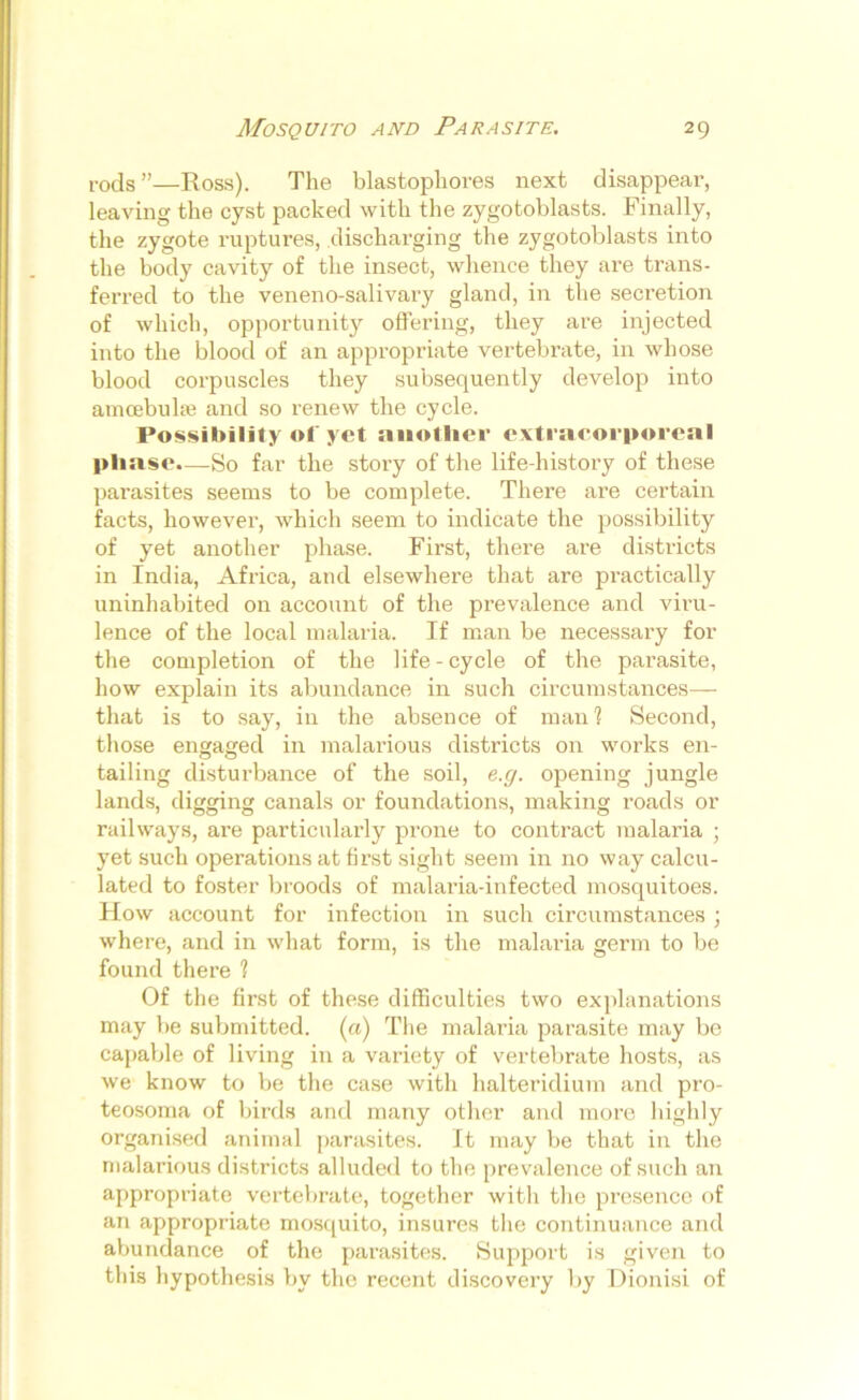 rods”—Ross). The blastophores next disappear, leaving the cyst packed with the zygotoblasts. Finally, the zygote ruptures, discharging the zygotoblasts into the body cavity of the insect, whence they are trans- ferred to the veneno-salivary gland, in the secretion of which, opportunity offering, they are injected into the blood of an appropriate vertebrate, in whose blood corpuscles they subsequently develop into amoebuke and so renew the cycle. Possibility of yet another extracorporeal phase.—So far the story of the life-history of these parasites seems to be complete. There are certain facts, however, which seem to indicate the possibility of yet another phase. First, there are districts in India, Africa, and elsewhere that are practically uninhabited on account of the prevalence and viru- lence of the local malaria. If man be necessary for the completion of the life - cycle of the parasite, how explain its abundance in such circumstances— that is to say, in the absence of man? Second, those engaged in malarious districts on works en- tailing disturbance of the soil, e.g. opening jungle lands, digging canals or foundations, making roads or railways, are particularly prone to contract malaria ; yet such operations at first sight seem in no way calcu- lated to foster broods of malaria-infected mosquitoes. How account for infection in such circumstances ; where, and in what form, is the malaria germ to be found there 1 Of the first of these difficulties two explanations may be submitted, (a) The malaria parasite may be capable of living in a variety of vertebrate hosts, as we know to be the case with halteridium and pro- teosoma of birds and many other and more highly organised animal parasites. It may be that in the malarious districts alluded to the prevalence of such an appropriate vertebrate, together with the presence of an appropriate mosquito, insures the continuance and abundance of the parasites. Support is given to this hypothesis by the recent discovery by Dionisi of