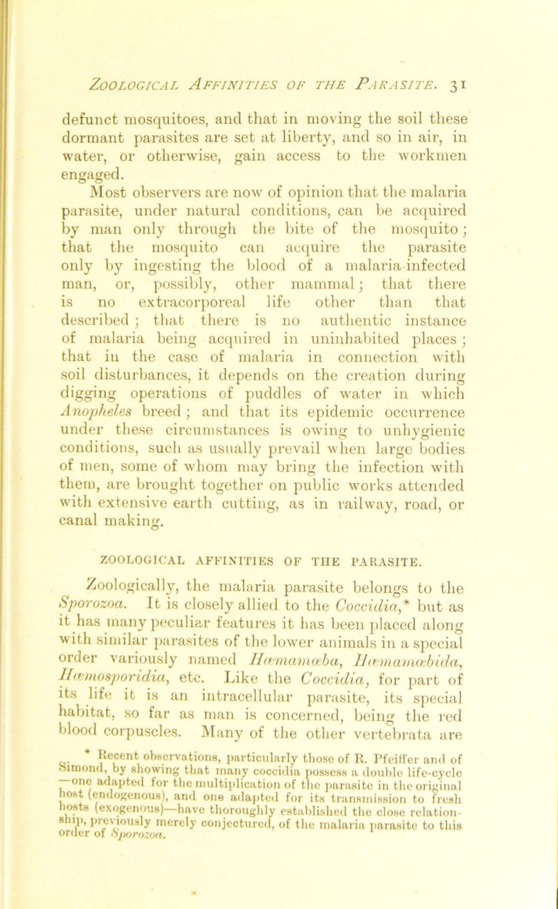 defunct mosquitoes, and that in moving the soil these dormant parasites are set at liberty, and so in air, in water, or otherwise, gain access to the workmen engaged. Most observers are now of opinion that the malaria parasite, under natural conditions, can be acquired by man only through the bite of the mosquito; that the mosquito can acquire the parasite only by ingesting the blood of a malaria-infected man, or, possibly, other mammal; that there is no extracorporeal life other than that described ; that there is no authentic instance of malaria being acquired in uninhabited places ; that in the case of malaria in connection with soil disturbances, it depends on the creation during digging operations of puddles of water in which Anopheles breed; and that its epidemic occurrence under these circumstances is owing to unhygienic conditions, such as usually prevail when large bodies of men, some of whom may bring the infection with them, are brought together on public works attended with extensive earth cutting, as in railway, road, or canal making. ZOOLOGICAL AFFINITIES OF THE PARASITE. Zoologically, the malaria parasite belongs to the Sporozoa. It is closely allied to the Coccidia,* but as it has many peculiar features it has been placed along with similar parasites of the lower animals in a special order variously named Ilcemanioeba, llcemamcebida, Ilcemosporidia, etc. Like the Coccidia, for part of its life it is an intracellular parasite, its special habitat, so far as man is concerned, being the red blood corpuscles. Many of the other vertebrata are * Recent observations, particularly those of R. Pfeiffer and of oimond, by showing that many coccidia possess a double life-cycle — one adapted for the multiplication of the parasite in the original ost (endogenous), and one adapted for its transmission to fresh Hosts (exogenous)—have thoroughly established the close relation- 8 ,P> previously merely conjectured, of the malaria parasite to this order of Sporozoa.
