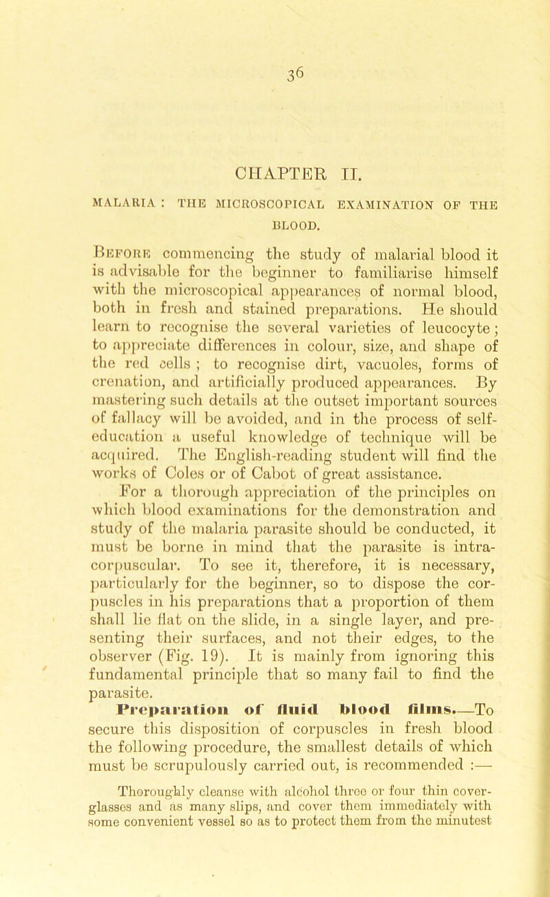 3 6 CHAPTER II. MALARIA : THE MICROSCOPICAL EXAMINATION OF THE I3LOOD. Before commencing the study of malarial blood it is advisable for the beginner to familiarise himself with the microscopical appearances of normal blood, both in fresh and stained preparations. He should learn to recognise the several varieties of leucocyte; to appreciate differences in colour, size, and shape of the red cells ; to recognise dirt, vacuoles, forms of crenation, and artificially produced appearances. By mastering such details at the outset important sources of fallacy will be avoided, and in the process of self- education a useful knowledge of technique will be acquired. The English-reading student will find the works of Coles or of Cabot of great assistance. For a thorough appreciation of the principles on which blood examinations for the demonstration and study of the malaria parasite should be conducted, it must be borne in mind that the parasite is intra- corpuscular. To see it, therefore, it is necessary, particularly for the beginner, so to dispose the cor- puscles in his preparations that a proportion of them shall lie flat on the slide, in a single layer, and pre- senting their surfaces, and not their edges, to the observer (Fig. 19). It is mainly from ignoring this fundamental principle that so many fail to find the parasite. Preparation of fluid blood films.—To secure this disposition of corpuscles in fresh blood the following procedure, the smallest details of which must be scrupulously carried out, is recommended :— Thoroughly cleanse with alcohol throe or four thin cover- glasses and as many slips, and cover them immediately with some convenient vessel so as to protect them from tho minutest