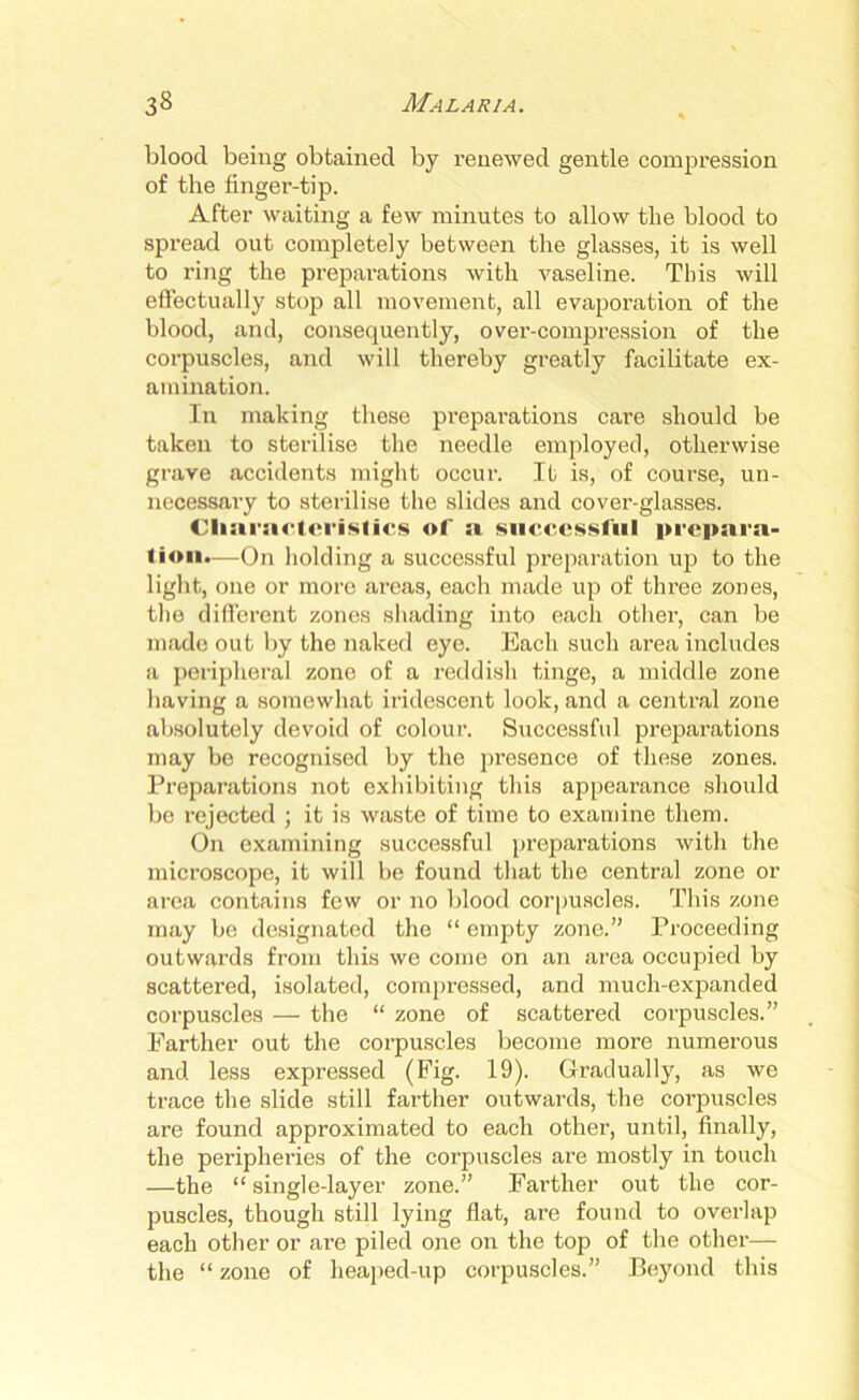 blood being obtained by renewed gentle compression of the finger-tip. After waiting a few minutes to allow the blood to spread out completely between the glasses, it is well to ring the preparations with vaseline. This will effectually stop all movement, all evaporation of the blood, and, consequently, over-compression of the corpuscles, and will thereby greatly facilitate ex- amination. In making these preparations care should be taken to sterilise the needle employed, otherwise grave accidents might occur. It is, of course, un- necessary to sterilise the slides and cover-glasses. Characteristics of a successful prepara- tion.—On holding a successful preparation up to the light, one or more areas, each made up of three zones, the different zones shading into each other, can be made out by the naked eye. Each such area includes a peripheral zone of a reddish tinge, a middle zone having a somewhat iridescent look, and a central zone absolutely devoid of colour. Successful preparations may be recognised by the presence of these zones. Preparations not exhibiting this appearance should be rejected ; it is waste of time to examine them. On examining successful preparations with the microscope, it will be found that the central zone or area contains few or no blood corpuscles. This zone may be designated the “ empty zone.” Proceeding outwards from this we come on an area occupied by scattered, isolated, compressed, and much-expanded corpuscles — the “ zone of scattered corpuscles.” Farther out the corpuscles become more numerous and less expressed (Fig. 19). Gradually, as we trace the slide still farther outwards, the coi’puscles are found approximated to each other, until, finally, the peripheries of the corpuscles are mostly in touch —the “ single-layer zone.” Farther out the cor- puscles, though still lying flat, are found to overlap each other or are piled one on the top of the other— the “ zone of lieaped-up corpuscles.” Beyond this