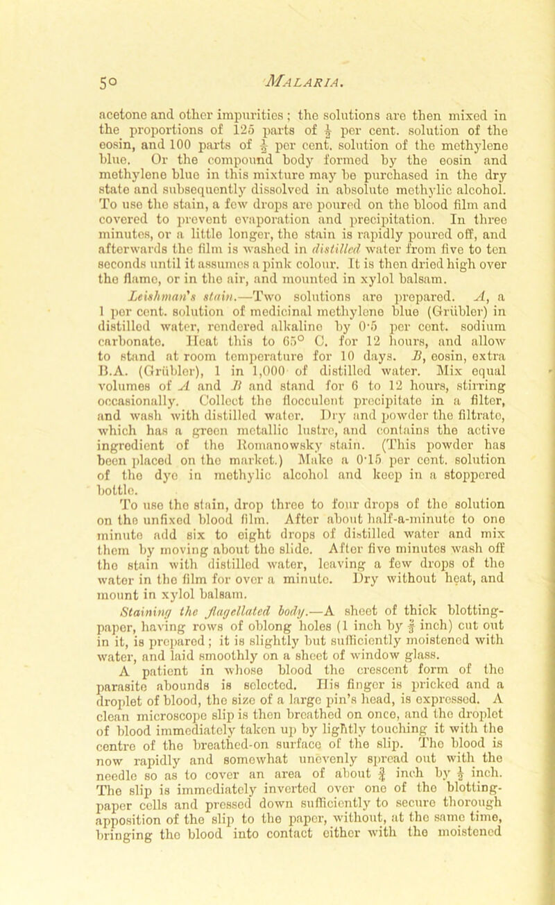 acetone and other impurities ; the solutions are then mixed in the proportions of 125 parts of 1 per cent, solution of the eosin, and 100 parts of f per cent, solution of the methylene blue. Or the compound body formed by the eosin and methylene blue in this mixture may he purchased in the dry state and subsequently dissolved in absolute methylic alcohol. To use the stain, a few drops arc poured on the blood film and covered to prevent evaporation and precipitation. In three minutes, or a little longer, the stain is rapidly poured off, and afterwards the film is washed in distilled water from five to ten seconds until it assumes a pink colour. It is then dried high over tho flame, or in the air, and mounted in xylol balsam. Leishman's stain.—Two solutions are prepared. A, a 1 por cont. solution of medicinal methylene blue (Grubler) in distilled water, rendered alkaline by 0-5 per cent, sodium carbonate. Ilcat this to 65° C. for 12 hours, and allow to stand at room temperature for 10 days. B, eosin, extra B.A. (Grubler), 1 in 1,000 of distilled water. Mix equal volumes of A and B and stand for 6 to 12 hours, stirring occasionally. Collect tho flocculcnt precipitate in a filter, and wash with distilled water. Dry and powder the filtrato, which has a green metallic lustre, and contains the active ingredient of the Romanowsky stain. (This powder has been placed on tho market.) Make a 0T6 per cont. solution of tho dye in methylic alcohol and keep in a stoppered bottle. To use the stain, drop three to four drops of the solution on the unfixed blood film. After about half-a-minute to one minute add six to eight drops of distilled water and mix them by moving about tho slide. After five minutes wash off tho stain with distilled water, leaving a few drops of tho water in the film for over a minuto. Dry without heat, and mount in xydol balsam. Staining the flagellated body.—A sheet of thick blotting- paper, having rows of oblong holes (1 inch by f inch) cut out in it, is prepared; it is slightly but sufficiently moistened with water, and laid smoothly on a sheet of window glass. A patient in whose blood the crescent form of tho parasite abounds is selected. His finger is pricked and a droplet of blood, the size of a large pin’s head, is expressed. A clean microscope slip is then breathed on onco, and the droplet of blood immediately taken up by lightly touching it with the centre of the breathed-on surface of the slip. Tho blood is now rapidly and somewhat unevenly spread out with the needle so as to cover an area of about $ inch by j inch. The slip is immediately inverted over one of the blotting- paper cells and pressed down sufficiently to secure thorough apposition of the slip to the paper, without, at tho same time, bringing tho blood into contact either with the moistened