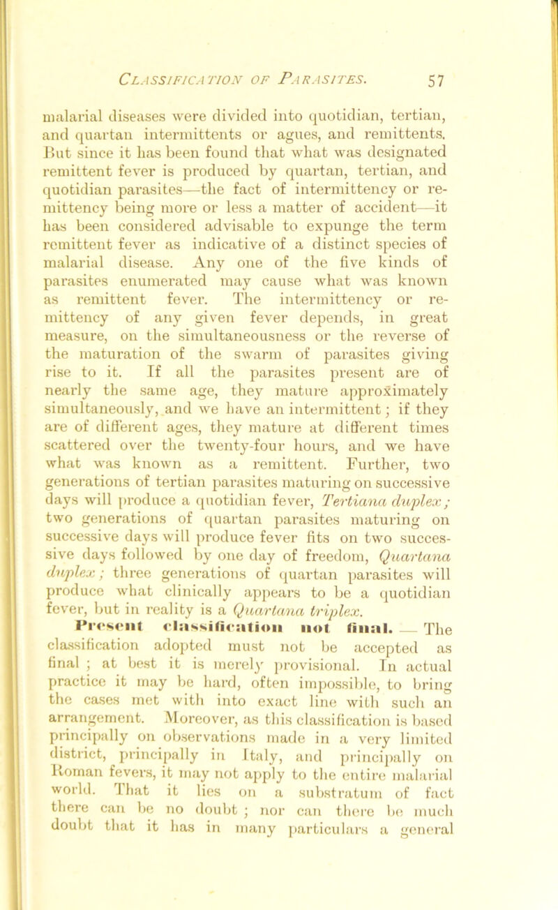 malarial diseases were divided into quotidian, tertian, and quartan intermittents or agues, and remittents. But since it has been found that what was designated remittent fever is produced by quartan, tertian, and quotidian parasites—the fact of intermittency or re- mittency being more or less a matter of accident—it has been considered advisable to expunge the term remittent fever as indicative of a distinct species of malarial disease. Any one of the live kinds of parasites enumerated may cause what was known as remittent fever. The intermittency or re- mittency of any given fever depends, in great measure, on the simultaneousness or the reverse of the maturation of the swarm of parasites giving rise to it. If all the parasites present are of nearly the same age, they mature approximately simultaneously, and we have an intermittent; if they are of different ages, they mature at different times scattered over the twenty-four hours, and we have what was known as a remittent. Further, two generations of tertian parasites maturing on successive days will produce a quotidian fever, Tertiana duplex; two generations of quartan parasites maturing on successive days will produce fever fits on two succes- sive days followed by one day of freedom, Quartana duplex; three generations of quartan parasites will produce what clinically appears to be a quotidian fever, but in reality is a Quartana triplex. Present classification not final. The classification adopted must not be accepted as final ; at best it is merely provisional. In actual practice it may be hard, often impossible, to bring the cases met with into exact line with such an arrangement. Moreover, as this classification is based principally on observations made in a very limited district, principally in Italy, and principally on Roman fevers, it may not apply to the entire malarial world. I hat it lies on a substratum of fact there can be no doubt ; nor can there be much doubt that it has in many particulars a general