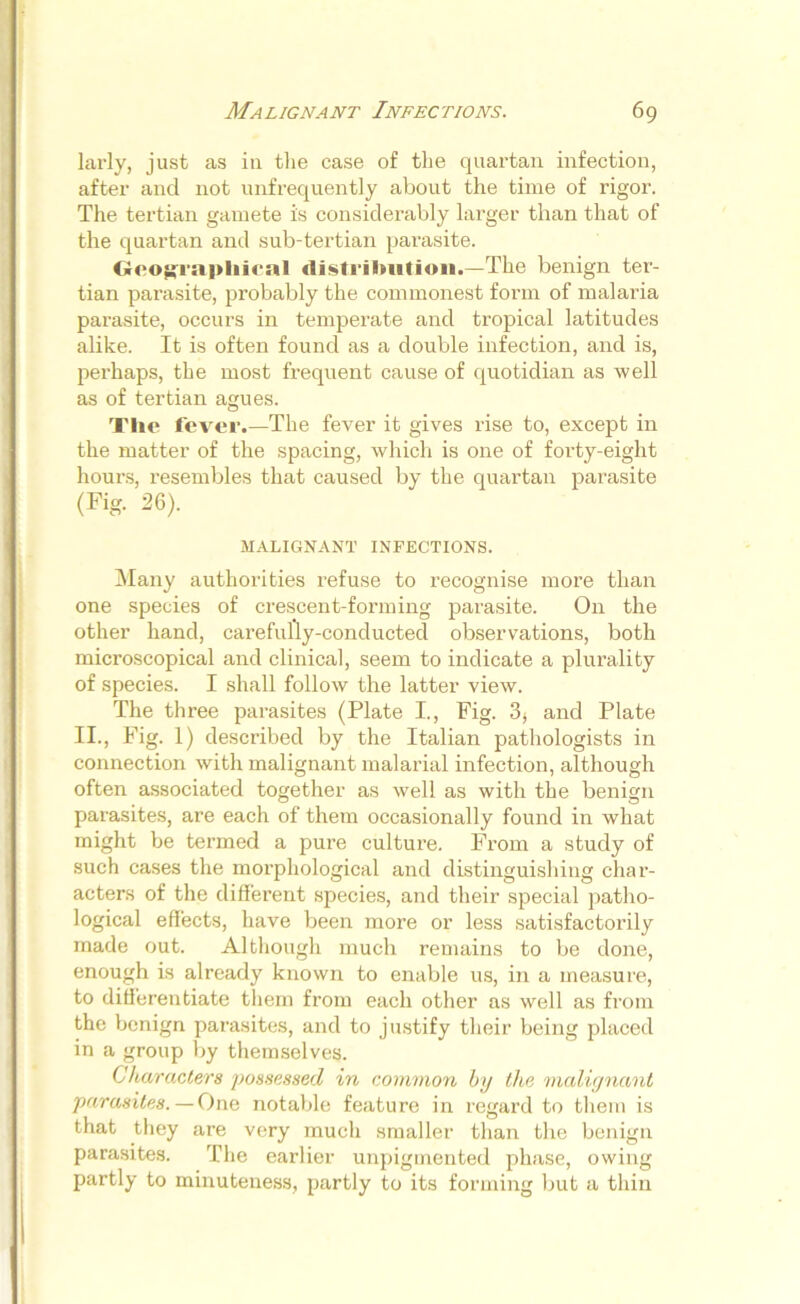 larly, just as in the case of the quartan infection, after and not unfrequently about the time of rigor. The tertian gamete is considerably larger than that of the quartan and sub-tertian parasite. Geographical distribution.—The benign ter- tian parasite, probably the commonest form of malaria parasite, occurs in temperate and tropical latitudes alike. It is often found as a double infection, and is, perhaps, the most frequent cause of quotidian as well as of tertian agues. The fever.—The fever it gives rise to, except in the matter of the spacing, which is one of forty-eight hours, resembles that caused by the quartan parasite (Fig. 26). MALIGNANT INFECTIONS. Many authorities refuse to recognise more than one species of crescent-forming parasite. On the other hand, carefully-conducted observations, both microscopical and clinical, seem to indicate a plurality of species. I shall follow the latter view. The three parasites (Plate I., Fig. 3> and Plate II., Fig. 1) described by the Italian pathologists in connection with malignant malarial infection, although often associated together as well as with the benign parasites, are each of them occasionally found in what might be termed a pure culture. From a study of such cases the morphological and distinguishing char- acters of the different species, and their special patho- logical effects, have been more or less satisfactorily made out. Although much remains to be done, enough is already known to enable us, in a measure, to differentiate them from each other as well as from the benign parasites, and to justify their being placed in a group by themselves. Characters possessed in common by the malignant parasites. — One notable feature in regard to them is that they are very much smaller than the benign parasites. The earlier unpigmented phase, owing partly to minuteness, partly to its forming but a thin