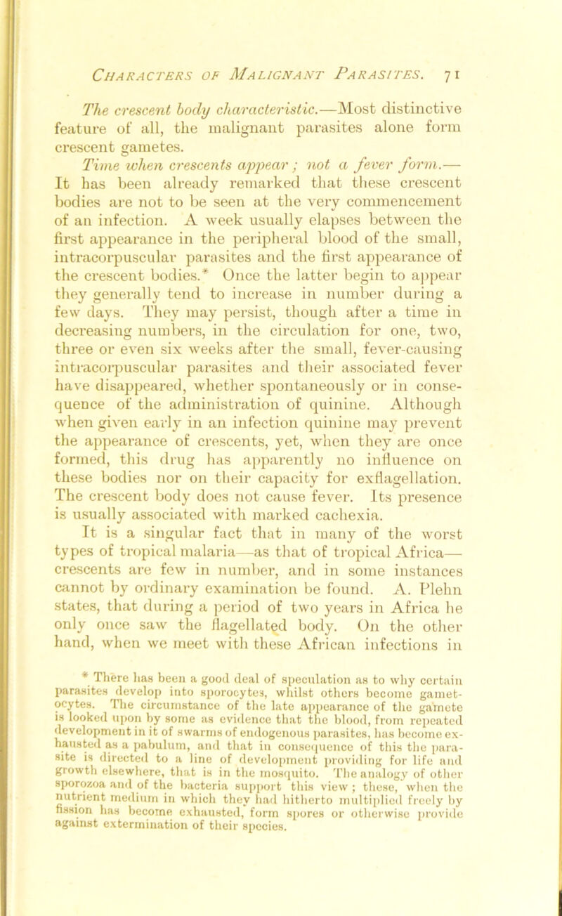 The crescent body characteristic.—Most distinctive feature of all, the malignant parasites alone form crescent gametes. Time when crescents appear ; not a fever form.— It has been already remarked that these crescent bodies are not to be seen at the very commencement of an infection. A week usually elapses between the first appearance in the peripheral blood of the small, intracorpuscular parasites and the first appearance of the crescent bodies.* Once the latter begin to appear they generally tend to increase in number during a few days. They may persist, though after a time in decreasing numbers, in the circulation for one, two, three or even six weeks after the small, fever-causing intracorpuscular parasites and their associated fever have disappeared, whether spontaneously or in conse- quence of the administration of quinine. Although when given early in an infection quinine may prevent the appearance of crescents, yet, when they are once formed, this drug has apparently no influence on these bodies nor on their capacity for exflagellation. The crescent body does not cause fever. Its presence is usually associated with marked cachexia. It is a singular fact that in many of the worst types of tropical malaria—as that of tropical Africa— crescents are few in number, and in some instances cannot by ordinary examination be found. A. Plehn states, that during a period of two years in Africa he only once saw the flagellated body. On the other hand, when we meet with these African infections in * There has been a good deaf of speculation as to why certain parasites develop into sporocytes, whilst others become gamet- ocytes. The circumstance of the late appearance of the gamete is looked upon by some as evidence that the blood, from repeated development in it of swarms of endogenous parasites, has become ex- hausted as a pabulum, and that in consequence of this the para- site is directed to a line of development providing for life and growth elsewhere, that is in the mosquito. The analogy of other sporozoa and of the bacteria support this view ; these, when the nutrient medium in which they had hitherto multiplied freely by fission has become exhausted, form spores or otherwise provide against extermination of their species.