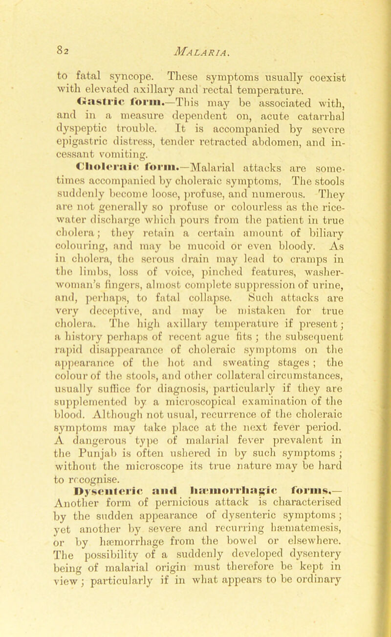 to fatal syncope. These symptoms usually coexist with elevated axillary and rectal temperature. (■asti'ic form.—This may be associated with, and in a measure dependent on, acute catarrhal dyspeptic trouble. It is accompanied by severe epigastric distress, tender retracted abdomen, and in- cessant vomiting. Choleraic form.—Malarial attacks are some- times accompanied by cholei’aic symptoms. The stools suddenly become loose, profuse, and numerous. They are not generally so profuse or colourless as the rice- water discharge which pours from the patient in true cholera; they retain a certain amount of biliary colouring, and may be mucoid or even bloody. As in cholera, the serous drain may lead to cramps in the limbs, loss of voice, pinched features, washer- woman’s fingers, almost complete suppression of urine, and, perhaps, to fatal collapse. Such attacks are very deceptive, and may be mistaken for true cholera. The high axillary temperature if present; a history perhaps of recent ague fits ; the subsequent rapid disappearance of choleraic symptoms on the appearance of the hot and sweating stages ; the colour of the stools, and other collateral circumstances, usually suflice for diagnosis, particularly if they are supplemented by a microscopical examination of the blood. Although not usual, recurrence of the choleraic symptoms may take place at the next fever period. A dangerous type of malarial fever prevalent in the Punjab is often ushered in by such symptoms ; without the microscope its true nature may be bal'd to recognise. Dysenteric ami lia'inorrlia^ic forms.— Another form of pernicious attack is characterised by the sudden appearance of dysenteric symptoms; yet another by severe and recurring hsematemesis, or by haemorrhage from the bowel or elsewhere. The possibility of a suddenly developed dysentery being of malarial origin must therefore be kept in view ; particularly if in what appears to be ordinary