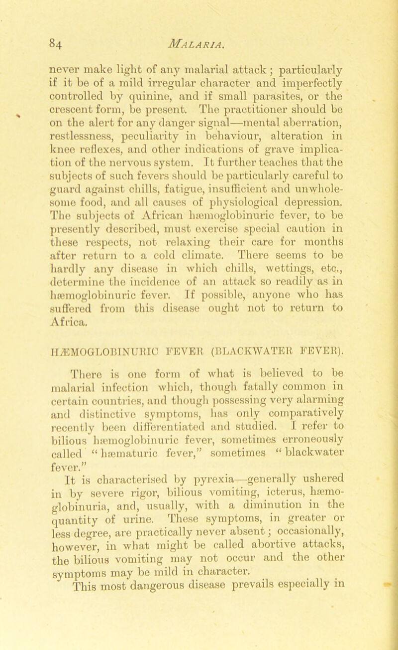 never make light of any malarial attack ; particularly if it be of a mild irregular character and imperfectly controlled by quinine, and if small parasites, or the crescent form, be present. The practitioner should be on the alert for any danger signal—mental aberration, restlessness, peculiarity in behaviour, alteration in knee reflexes, and other indications of grave implica- tion of the nervous system. It further teaches that the subjects of such fevers should be particularly careful to guard against chills, fatigue, insufficient and unwhole- some food, and all causes of physiological depression. The subjects of African lnemoglobinuric fever, to be presently described, must exercise special caution in these respects, not relaxing their care for months after return to a cold climate. There seems to be hardly any disease in which chills, wettings, etc., determine the incidence of an attack so readily as in haemoglobinuric fever. If possible, anyone who has suffered from this disease ought not to return to Africa. HAEMOGLOBIN URIC FEVER (BLACKWATER FEVER). There is one form of what is believed to be malarial infection which, though fatally common in certain countries, and though possessing very alarming and distinctive symptoms, has only comparatively recently been differentiated and studied. I refer to bilious haemoglobinuric fever, sometimes erroneously called “ haematuric fever,” sometimes “ blaclcwater fever.” It is characterised by pyrexia—generally ushered in by severe rigor, bilious vomiting, icterus, haemo- globinuria, and, usually, with a diminution in the quantity of urine. These symptoms, in greater or less degree, are practically never absent; occasionally, however, in what might be called abortive attacks, the bilious vomiting may not occur and the other symptoms may be mild in character. This most dangerous disease prevails especially in