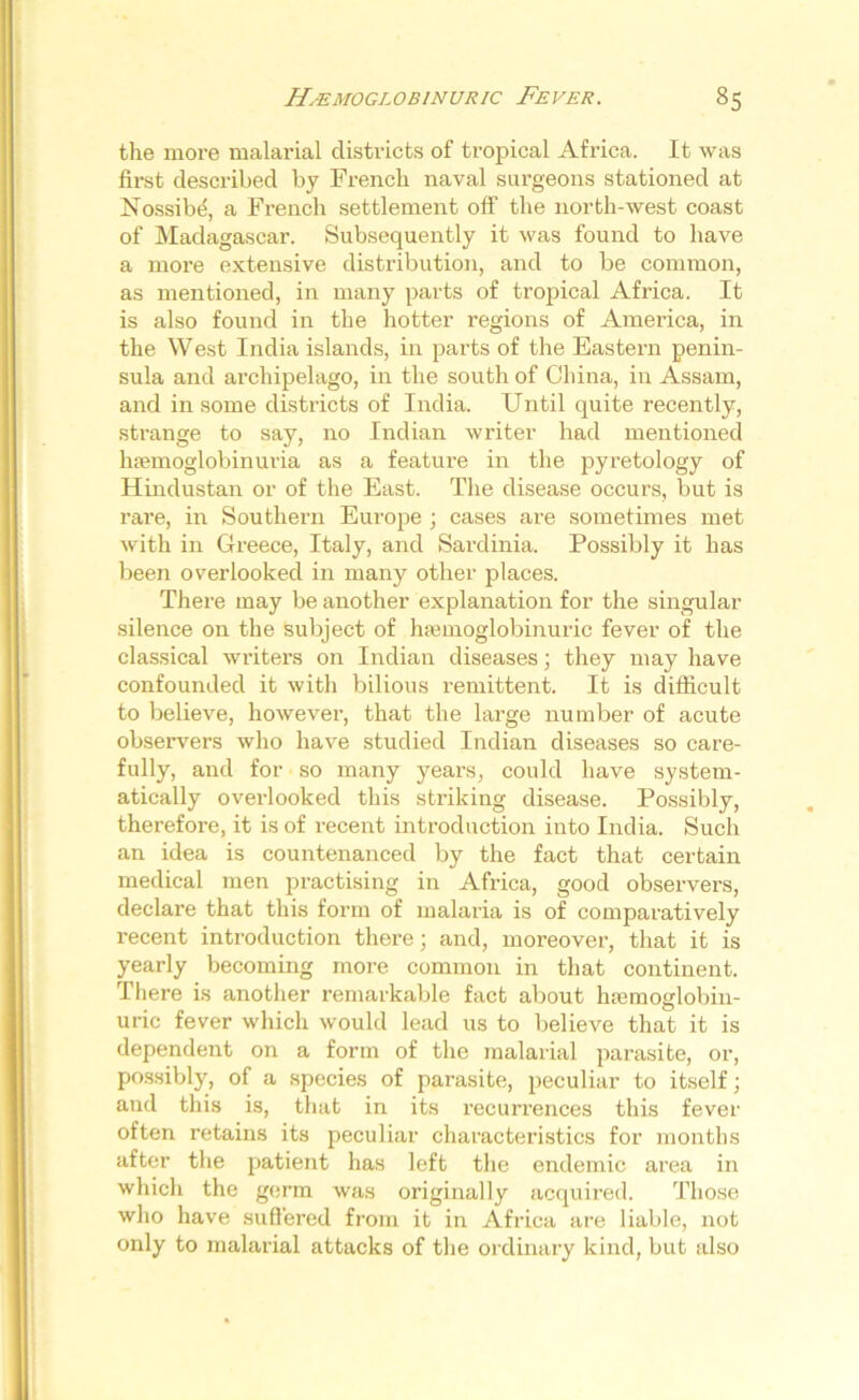 the more malarial districts of tropical Africa. It was first described by French naval surgeons stationed at Nossibe, a French settlement off the north-west coast of Madagascar. Subsequently it was found to have a more extensive distribution, and to be common, as mentioned, in many parts of tropical Africa. It is also found in the hotter regions of America, in the West India islands, in parts of the Eastern penin- sula and archipelago, in the south of China, in Assam, and in some districts of India. Until quite recently, strange to say, no Indian writer had mentioned hfemoglobinuria as a feature in the pyretology of Hindustan or of the East. The disease occurs, but is rare, in Southern Europe ; cases are sometimes met with in Greece, Italy, and Sardinia. Possibly it has been overlooked in many other places. There may be another explanation for the singular silence on the subject of hsemoglobinuric fever of the classical writers on Indian diseases; they may have confounded it with bilious remittent. It is difficult to believe, however, that the large number of acute observers who have studied Indian diseases so care- fully, and for so many years, could have system- atically overlooked this striking disease. Possibly, therefore, it is of recent introduction into India. Such an idea is countenanced by the fact that certain medical men practising in Africa, good observers, declare that this form of malaria is of comparatively recent introduction there; and, moreover, that it is yearly becoming more common in that continent. There is another remarkable fact about hsemoglobin- uric fever which would lead us to believe that it is dependent on a form of the malarial parasite, or, possibly, of a species of parasite, peculiar to itself; and this is, that in its recurrences this fever often retains its peculiar characteristics for months after the patient has left the endemic area in which the germ was originally acquired. Those who have suffered from it in Africa are liable, not only to malarial attacks of the ordinary kind, but also