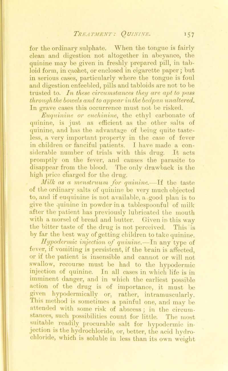 The a tment : Q uinine. J57 for the ordinary sulphate. When the tongue is fairly clean and digestion not altogether in abeyance, the quinine may be given in freshly prepared pill, in tab- loid form, in cachet, or enclosed in cigarette paper; but in serious cases, particularly where the tongue is foul and digestion enfeebled, pills and tabloids are not to be trusted to. In these circumstances they are apt to pass through the bowels and to appear in the bedpa n unaltered. In grave cases this occurrence must not be risked. Euquinine or euchinine, the ethyl carbonate of quinine, is just as efficient as the other salts of quinine, and has the advantage of being quite taste- less, a very important property in the case of fever in children or fanciful patients. I have made a con- siderable number of trials with this drug. It acts promptly on the fever, and causes the parasite to disappear from the blood. The only drawback is the high price charged for the drug. Milk as a menstruum for quinine.—If the taste of the ordinary salts of quinine be very much objected to, and if euquinine is not available, a good plan is to give the quinine in powder in a tablespoonful of milk after the patient has previously lubricated the mouth with a morsel of bread and butter. Given in this way the bitter taste of the drug is not perceived. This is by far the best way of getting children to take quinine. Hypodermic injection of quinine.—In any type of fever, if vomiting is persistent, if the brain is affected, or if the patient is insensible and cannot or will not swallow, recourse must be had to the hypodermic injection of quinine. In all cases in which life is in imminent danger, and in which the earliest possible action of the drug is of importance, it must be given hypodermically or, rather, intramuscularly. This method is sometimes a painful one, and may be attended with some risk of abscess ; in the circum- sbinces, such possibilities count for little. The most suitable readily procurable salt for hypodermic in- jection is the hydrochloride, or, better, the acid hydro- chloride, which is soluble in less than its own weight