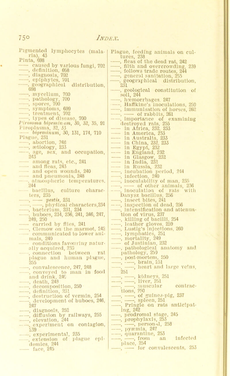 Pigmented lymphocytes (mala- ria), 43 Pinta, 698 caused by various fungi, 702 , definition, 698 , diagnosis, 702 , epiphytes, 701 —. geographical distribution, 698 , mycelium, 700 , pathology, 700 —, spores, 700 —, symptoms, 699 —, treatment, 702 , types of disease, 700 l'inmuma bigcminim, 30, 32, 35, 91 1'iroplasma, 32, 33 bigeminum, 30, 131, 174, 710 Plague, 231 , abortion, 248 , aetiology, 233 , age, sex, and occupation, 243 among rats, etc., 241 - and fleas, 243 - and open wounds, 240 - and pneumonia, 248 , atmospheric temperatures, 244 bacillus, culture charac- ters, 235 , peatis, 231 , —, physical characters,234 •, bacterium, 231, 234 buboes, 234 , 236, 241, 246, 247, 249, 250 carried by flies, 241 -, Clemow on the marmot, 242 - communicated to lower ani- mals, 240 - conditions favouring natur- ally acquired, 230 , connection between rat plague and human plague, 255 —, convalescence, 247, 248 —, convoyed to man in food and drink, 240 , death, 248 , decomposition, 250 , definition, 231 , destruction of vermin, 254 , development of buhoes, 246, 247 , diagnosis, 252 •, diffusion by railways, 255 , elevation, 244 , experiment on contagion, 239 ——, experimental, 235 , extension of plague epi- demics, 244 face, 245 Plague, feeding animals on cul- tures, 238 , fleas of tlie dead rat., 242 , filth and overcrowding, 239 , follows trade routes, 244 , general sanitation, 255 , geographical distribution, 231 , geological constitution of soil, 244 , haemorrhages. 247 , Halfklne’s Inoculations, 259 , Immunisation of horses, 262 , of rabbits, 261 , Importance of examining destroyed rats. 255 In Africa, 232, 233 In America, 233 in Australia, 233 In China, 232, 233 in Egypt, 232 In England, 232 • in Glasgow, 232 in India, 232 In Kussta, 232 Incubation period, 244 Infection, 240 iuoculability of man, 235 of oilier animals, 236 inoculation of rats with Danysz bacillus, 25S insect bites, 241 inspection of dead, 256 intensification and attenua- llon of virus. 237 killing of bacilli, 254 leather gloves. 259 hustle's injections, 260 lymphatics, 251 mortality, 249 of Justinian, 232 pathological anatomy and pathology, 250 lK>st-mortem, 250 , brain, £51 , heart and large veins, 251 —, kidneys, 251 —, liver, 251 —, muscular contrac- tions, 250 , of guinea-pig, 237 , spleen, 251 Pringle on rats antlcipat- ng, 242 prodromal stage, 245 prophylaxis, 253 , person-d, 258 pyaemia, 247 quarantine, 253 , from an Infected place, 254 , for convalescents, 253