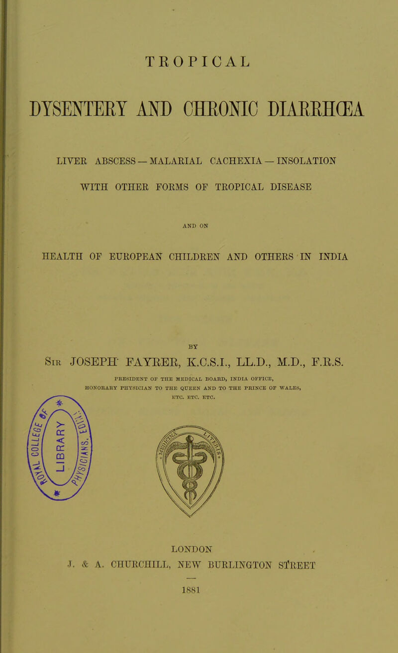 TROPICAL DYSENTERY AND CHRONIC DIARRHCEA LIVER ABSCESS —MALARIAL CACHEXIA — INSOLATION WITH OTHER FORMS OF TROPICAL DISEASE AND ON HEALTH OF EUROPEAN CHILDREN AND OTHERS IN INDIA LONDON J. & A. CHURCHILL, NEW BURLINGTON STREET 1881