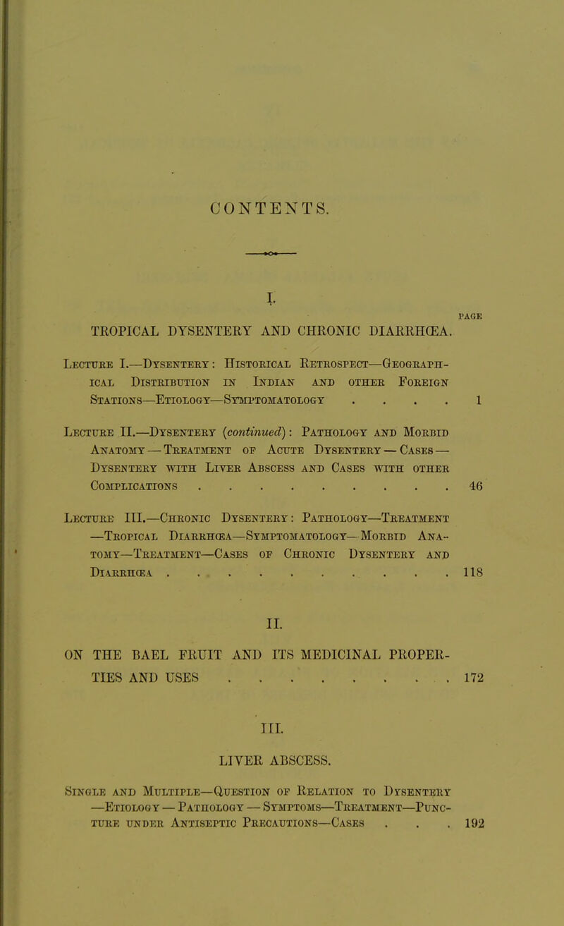 CONTENTS. I. PAGE TROPICAL DYSENTERY AND CHRONIC DIARRHOEA. Lecture I.—Dysentery: Historical Retrospect—Geograph- ical Distribution in Indian and other Foreign Stations—Etiology—Symptomatology .... 1 Lecture II.—Dysentery {continued): Pathology and Morbid Anatomy — Treatment op Acute Dysentery — Cases — Dysentery with Liver Abscess and Cases with other Complications 46 Lecture III.—Chronic Dysentery: Pathology—Treatment —Tropical Diarrhcea—Symptomatology—Morbid Ana- tomy—Treatment—Cases of Chronic Dysentery and Diarrhoea . .118 II. ON THE BAEL FRUIT AND ITS MEDICINAL PROPER- TIES AND USES . . .' 172 III. LIVER ABSCESS. Single and Multiple—Question of Relation to Dysentery —Etiology — Pathology — Symptoms—Treatment—Punc- ture under Antiseptic Precautions—Cases , . .192