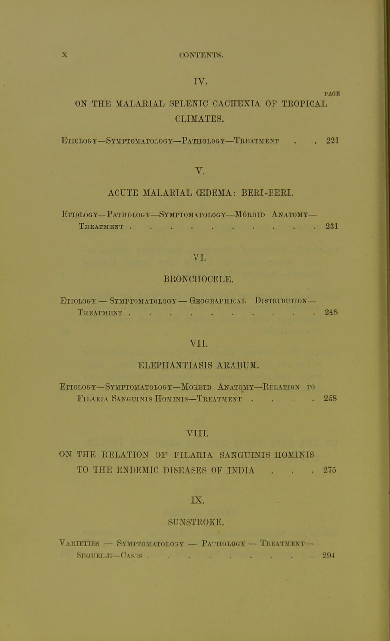 IV. PAGE ON THE MALARIAL SPLENIC CACHEXIA OF TROPICAL CLIMATES. Etiology—Symptomatology—Pathology—Teeatment . .221 V. ACUTE MALARIAL OEDEMA: BERI-BERI. Etiology—Pathology—Symptomatology—Moebid Axatomy— Teeatment . . . 231 VI. BRONCHOCELE. Etiology — Symptomatology — Geogeaphical Distetbution— Teeatment 248 VII. ELEPHANTIASIS ARABUM. Etiology—Symptomatology—Moebid Anatomy—Relation to Filaeia Sanguinis Hominis—Treatment .... 258 VIII. ON THE RELATION OF FILARIA SANGUINIS HOMINIS TO THE ENDEMIC DISEASES OF INDIA . . .275 IX. SUNSTROKE. Varieties — Symptomatology — Pathology — Teeatment— Seqtjel/e—Cases 294