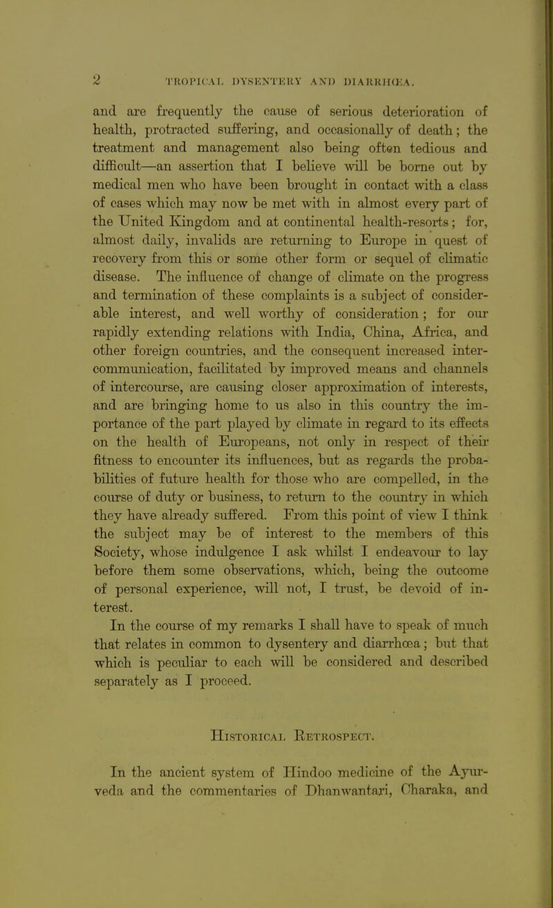 and are frequently the cause of serious deterioration of health, protracted suffering, and occasionally of death; the treatment and management also being often tedious and difficult—an assertion that I believe will be borne out by medical men who have been brought in contact with a class of cases which may now be met with in almost every part of the United Kingdom and at continental health-resorts; for, almost daily, invalids are returning to Europe in quest of recovery from this or some other form or sequel of climatic disease. The influence of change of climate on the progress and termination of these complaints is a subject of consider- able interest, and well worthy of consideration; for our rapidly extending relations with India, China, Africa, and other foreign countries, and the consequent increased inter- communication, facilitated by improved means and channels of intercourse, are causing closer approximation of interests, and are bringing home to us also in this country the im- portance of the part played by climate in regard to its effects on the health of Europeans, not only in respect of their fitness to encounter its influences, but as regards the proba- bilities of future health for those who are compelled, in the course of duty or business, to return to the country in which they have already suffered. From this point of view I think the subject may be of interest to the members of this Society, whose indulgence I ask whilst I endeavour to lay before them some observations, which, being the outcome of personal experience, will not, I trust, be devoid of in- terest. In the course of my remarks I shall have to speak of much that relates in common to dysentery and diarrhoea; but that which is peculiar to each will be considered and described separately as I proceed. Historical Retrospect. In the ancient system of Hindoo medicine of the Ayur- veda and the commentaries of Dhanwantari, Oharaka, and