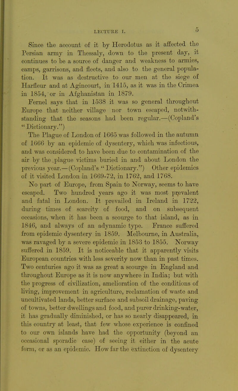 Since the account of it by Herodotus as it affected the Persian army in Thessaly, down to the present day, it continues to be a source of danger and weakness to armies, camps, garrisons, and fleets, and also to the general popula- tion. It was as destructive to our men at the siege of Harfleur and at Agincourt, in 1415, as it was in the Crimea in 1854, or in Afghanistan in 1879. Fernel says that in 1538 it was so general throughout Europe that neither village nor town escaped, notwith- standing that the seasons had been regular.—(Copland's  Dictionary.) The Plague of London of 1665 was followed in the autumn of 1666 by an epidemic of dysentery, which was infectious, and was considered to have been due to contamination of the air by the plague victims buried in and about London the previous year.— (Copland's Dictionary.) Other epidemics of it visited London in 1669-72, in 1762, and 1768. No part of Europe, from Spain to Norway, seems to have escaped. Two hundred years ago it was most prevalent and fatal in London. It prevailed in Ireland in 1722, during times of scarcity of food, and on subsequent occasions, when it has been a scourge to that island, as in 1846, and always of an adynamic type. France suffered from epidemic dysentery in 1859. Melbourne, in Australia, was ravaged by a severe epidemic in 1853 to 1855. Norway suffered in 1859. It is noticeable that it apparently visits European countries with less severity now than in past times. Two centuries ago it was as great a scourge in England and throughout Europe as it is now anywhere in India; but with the progress of civilization, amelioration of the conditions of living, improvement in agriculture, reclamation of waste and uncultivated lands, better surface and subsoil drainage, paving of towns, better dwellings and food, and purer drinking-water, it has gradually diminished, or has so nearly disappeared, in this country at least, that few whose experience is confined to our own islands have had the opportunity (beyond an occasional sporadic case) of seeing it either in the aoute form, or as an epidemic. Plow far the extinction of dysentery