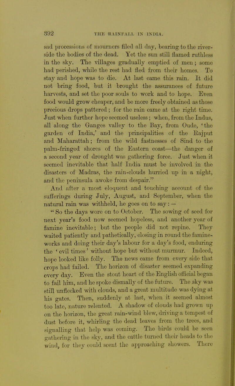sad processions of mourners filed all day, bearing to the river- side the bodies of the dead. Yet the sun still flamed ruthless in the sky. The villages gradually emptied of men; some had perished, while the rest had fled from their homes. To stay and hope was to die. At last came this rain. It did not bring food, but it brought the assurances of future harvests, and set the poor souls to work and to hope. Even food would grow cheaper, and be more freely obtained as those precious drops pattered; for the rain came at the right time. Just when further hope seemed useless; when, from the Indus, all along the Ganges valley to the Bay, from Oude, 'the garden of India,' and the principalities of the Rajput and Maharattah; from the wild fastnesses of Sind to the palm-fringed shores of the Eastern coast—the danger of a second year of drought was gathering force. Just when it seemed inevitable that half India must be involved in the disasters of Madras, the rain-clouds hurried up in a night, and the peninsula awoke from despair. And after a most eloquent and touching account of the sufferings during July, August, and September, when the natural rain was withheld, he goes on to say: — So the days wore on to October. The sowing of seed for next year's food now seemed hopeless, and another year of famine inevitable; but the people did not repine. They waited patiently and pathetically, closing in round the famine- works and doing their day's labour for a day's food, enduring the i evil times' without hope but without murmur. Indeed, hope looked like folly. The news came from every side that crops had failed. The horizon of disaster seemed expanding every day. Even the stout heart of the English official began to fail him, and he spoke dismally of the future. The .sky was still unflecked with clouds, and a great multitude was dying at his gates. Then, suddenly at last, when it seemed almost too late, nature relented. A shadow of clouds had grown up on the horizon, the great rain-wind blew, driving a tempest of dust before it, whirling the dead leaves from the trees, and signalling that help was coming. The birds could be seen gathering in the sky, and the cattle turned their heads to the wind, for they could scent the approaching showers. There