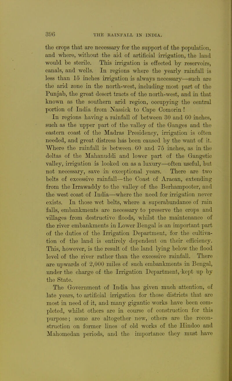 the crops that are necessary for the support of the population, and where, without the aid of artificial irrigation, the land would be sterile. This irrigation is effected by reservoirs, canals, and wells. In regions where the yearly rainfall is less than 15 inches irrigation is always necessary—such are the arid zone in the north-west, including most part of the Punjab, the great desert tracts of the north-west, and in that known as the southern arid region, occupying the central portion of India from Nassick to Cape Comorin ! In regions having a rainfall of between 30 and 60 inches, such as the upper part of the valley of the Ganges and the eastern coast of the Madras Presidency, irrigation is often needed, and great distress hats been caused by the want of it. Where the rainfall is between 60 and 75 inches, as in the deltas of the Mahanuddi and lower part of the Gangetic valley, irrigation is looked on as a luxury—often useful, but not necessary, save in exceptional years. There are two belts of excessive rainfall—the Coast of Aracan, extending from the Irrawaddy to the valley of the Berhampooter, and the west coast of India—where the need for irrigation never exists. In those wet belts, where a superabundance of rain falls, embankments are necessary to preserve the crops and villages from destructive floods, whilst the maintenance of the river embankments in Lower Bengal is an important part of the duties of the Irrigation Department, for the cultiva- tion of the land is entirely dependent on their efficiency. This, however, is the result of the land lying below the flood level of the river rather than the excessive rainfall. There are upwards of 2,000 miles of such embankments in Bengal, under the charge of the Irrigation Department, kept up by the State. The Government of India has given much attention, of late years, to artificial irrigation for those districts that are most in need of it, and many gigantic works have been com- pleted, whilst others are in course of construction for this purpose; some are altogether new, others are the recon- struction on former lines of old works of the Hindoo and Mahomedan periods, and the importance they must have