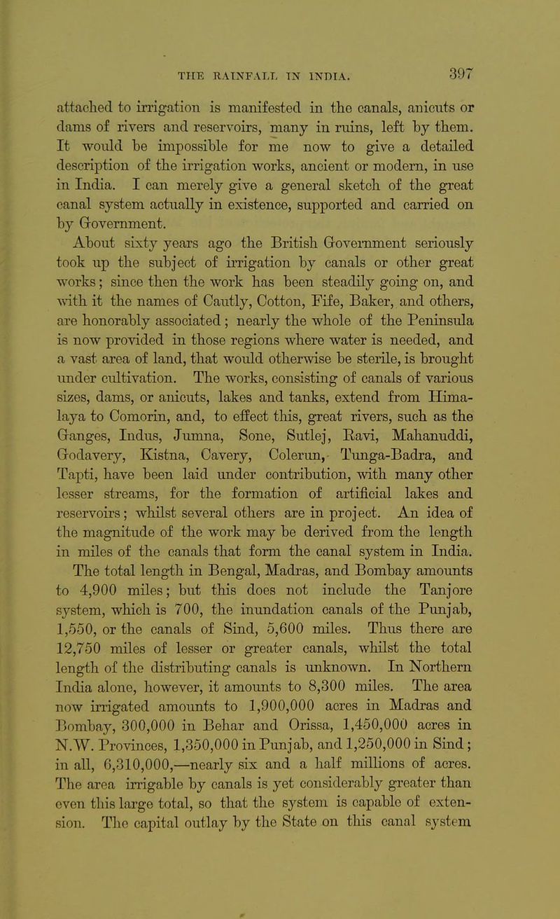 attached to irrigation is manifested in the canals, anicnts or dams of rivers and reservoirs, many in ruins, left by them. It would be impossible for me now to give a detailed description of the irrigation works, ancient or modern, in use in India. I can merely give a general sketch of the great canal system actually in existence, supported and carried on by Government. About sixty years ago the British Government seriously took up the subject of irrigation by canals or other great works; since then the work has been steadily going on, and with it the names of Cautly, Cotton, Fife, Baker, and others, are honorably associated ; nearly the whole of the Peninsula is now provided in those regions where water is needed, and a vast area of land, that would otherwise be sterile, is brought under cultivation. The works, consisting of canals of various sizes, dams, or anicuts, lakes and tanks, extend from Hima- laya to Comorin, and, to effect this, great rivers, such as the Ganges, Indus, Jumna, Sone, Sutlej, Ravi, Mahanuddi, Godavery, Kistna, Cavery, Colerun, Tunga-Badra, and Tapti, have been laid under contribution, with many other lesser streams, for the formation of artificial lakes and reservoirs; whilst several others are in project. An idea of the magnitude of the work may be derived from the length in miles of the canals that form the canal system in India. The total length in Bengal, Madras, and Bombay amounts to 4,900 miles; but this does not include the Tanjore system, which is 700, the inundation canals of the Punjab, 1,550, or the canals of Sind, 5,600 miles. Thus there are 12,750 miles of lesser or greater canals, whilst the total length of the distributing canals is unknown. In Northern India alone, however, it amounts to 8,300 miles. The area now irrigated amounts to 1,900,000 acres in Madras and Bombay, 300,000 in Behar and Orissa, 1,450,000 acres in N.W. Provinces, 1,350,000 in Punjab, and 1,250,000 in Sind; in all, 6,310,000,—nearly six and a half millions of acres. The area irrigable by canals is yet considerably greater than even tl lis large total, so that the system is capable of exten- sion. The capital outlay by the State on this canal system 0-