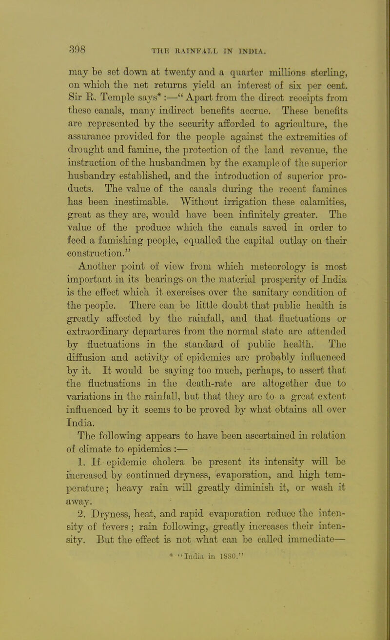 308 may be sot down at twenty and a quarter millions sterling, on which the net returns yield an interest of six per cent. Sir R. Temple says* :— Apart from the direct receipts from these canals, many indirect benefits accrue. These benefits are represented by the security afforded to agriculture, the assurance provided for the people against the extremities of drought and famine, the protection of the land revenue, the instruction of the husbandmen by the example of the superior husbandry established, and the introduction of superior pro- ducts. The value of the canals during the recent famines has been inestimable. Without irrigation these calamities, great as they are, would have been infinitely greater. The value of the produce which the canals saved in order to feed a famishing people, equalled the capital outlay on their construction. Another point of view from which meteorology is most important in its bearings on the material prosperity of India is the effect which it exercises over the sanitary condition of the people. There can be little doubt that public health is greatly affected by the rainfall, and that fluctuations or extraordinary departures from the normal state are attended by fluctuations in the standard of public health. The diffusion and activity of epidemics are probably influenced by it. It would be saying too much, perhaps, to assert that the fluctuations in the death-rate are altogether due to variations in the rainfall, but that they are to a great extent influenced by it seems to be proved by what obtains all over India. The following appears to have been ascertained in relation of climate to epidemics :— 1. If. epidemic cholera be present its intensity will be increased by continued dryness, evaporation, and high tem- perature; heavy rain will greatly diminish it, or wash it away. 2. Dryness, heat, and rapid evaporation reduce the inten- sity of fevers; rain following, greatly increases their inten- sity. But the effect is not what can be called immediate— * India in 1880.
