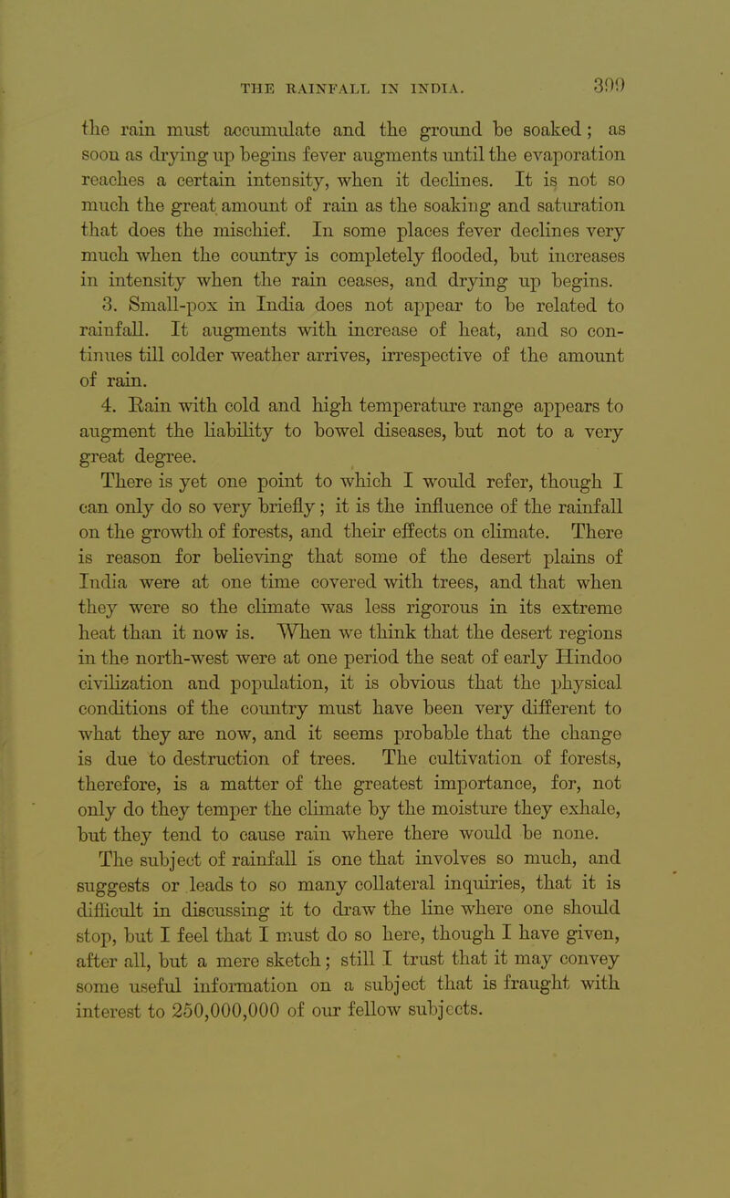 300 the rain must accumulate and the ground be soaked; as soon as drying up begins fever augments until the evaporation reaches a certain intensity, when it declines. It is, not so much the great amount of rain as the soaking and saturation that does the mischief. In some places fever declines very much when the country is completely flooded, but increases in intensity when the rain ceases, and drying up begins. 3. Small-pox in India does not appear to be related to rainfall. It augments with increase of heat, and so con- tinues till colder weather arrives, irrespective of the amount of rain. 4. Rain with cold and high temperature range appears to augment the liability to bowel diseases, but not to a very great degree. There is yet one point to which I would refer, though I can only do so very briefly; it is the influence of the rainfall on the growth of forests, and their effects on climate. There is reason for believing that some of the desert plains of India were at one time covered with trees, and that when they were so the climate was less rigorous in its extreme heat than it now is. When we think that the desert regions in the north-west were at one period the seat of early Hindoo civilization and population, it is obvious that the physical conditions of the country must have been very different to what they are now, and it seems probable that the change is due to destruction of trees. The cultivation of forests, therefore, is a matter of the greatest importance, for, not only do they temper the climate by the moisture they exhale, but they tend to cause rain where there would be none. The subject of rainfall is one that involves so much, and suggests or leads to so many collateral inquiries, that it is difficult in discussing it to draw the line where one should stop, but I feel that I must do so here, though I have given, after all, but a mere sketch; still I trust that it may convey some useful information on a subject that is fraught with interest to 250,000,000 of our fellow subjects.