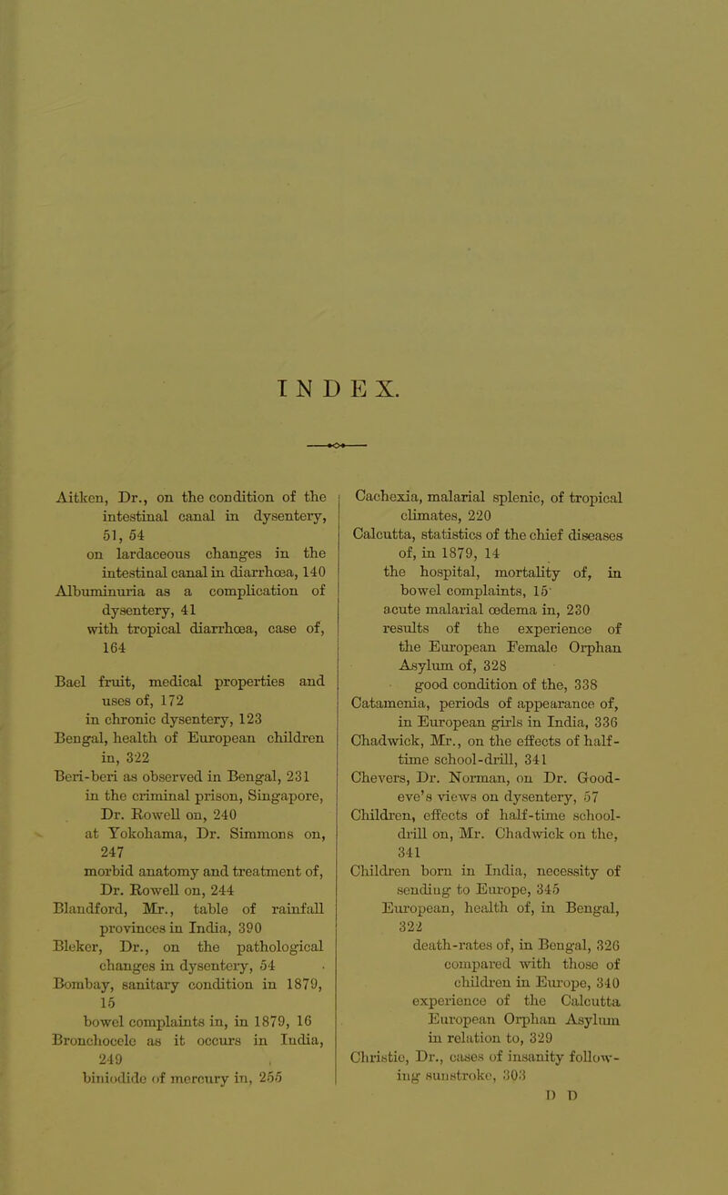 T N D E X. Aitken, Dr., on the condition of the intestinal canal in dysentery, 51, 54 on lardaceous changes in the intestinal canal in diarrhoea, 140 Albuminuria as a complication of dysentery, 41 with tropical diarrhoea, case of, 164 Bael fruit, medical properties and uses of, 172 in chronic dysentery, 123 Bengal, health of European children in, 322 Beri-beri as observed in Bengal, 231 in the criminal prison, Singapore, Dr. Rowell on, 240 at Yokohama, Dr. Simmons on, 247 morbid anatomy and treatment of, Dr. Rowell on, 244 Blandford, Mr., table of rainfall provinces in India, 390 Bleker, Dr., on the pathological changes in dysentery, 54 Bombay, sanitary condition in 1879, 15 bowel complaints in, in 1879, 16 Bronchocelo as it occurs in India, 249 biniodide of mercury in, 255 Cachexia, malarial splenic, of tropical climates, 220 Calcutta, statistics of the chief diseases of, in 1879, 14 the hospital, mortality of, in bowel complaints, 15 acute malarial oedema in, 230 results of the experience of the European Female Orphan Asylum of, 328 good condition of the, 338 Catamenia, periods of appearance of, in European girls in India, 336 Chadwick, Mr., on the effects of half- time school-drill, 341 Chevers, Dr. Norman, on Dr. Good- eve's views on dysentery, 57 Children, effects of half-time school- drill on, Mr. Chadwick on the, 341 Children born in India, necessity of sendiug to Europe, 345 European, health of, in Bengal, 322 death-rates of, in Bengal, 326 compared with those of children in Europe, 340 experience of the Calcutta European Orphan Asylmn in relation to, 329 Christie, Dr., oases of insanity follow- ing sunstroke, 303 I) D
