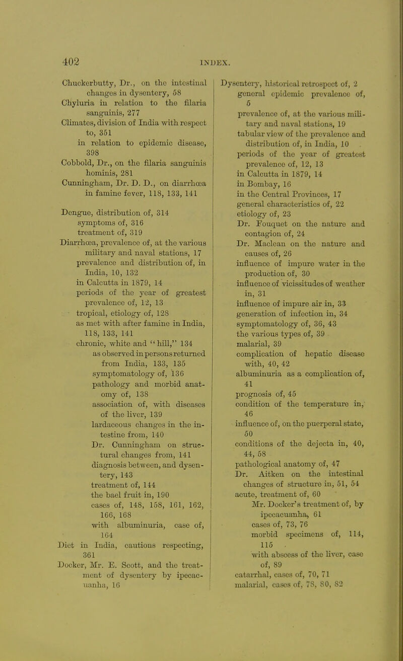 Chuckerbutty, Dr., ou the intestinal changes in dysontory, 58 Chyluria iu relation to the filaria sanguinis, 277 Climates, division of India with respect to, 351 in relation to epidemic disease, 398 Cobbold, Dr., on the filaria sanguinis hominis, 281 Cunningham, Dr. D. D., on diarrhoea in famine fever, 118, 133, 141 Dengue, distribution of, 314 symptoms of, 316 treatment of, 319 Diarrhoea, prevalence of, at the various military and naval stations, 17 prevalence and distribution of, in India, 10, 132 in Calcutta in 1879, 14 periods of the year of greatest prevalence of, 12, 13 tropical, etiology of, 128 as met with after famine in India, 118, 133, 141 chronic, white and hill, 134 as observed in persons returned from India, 133, 135 symptomatology of, 136 pathology and morbid anat- omy of, 138 association of, with diseases of the liver, 139 lardaceous changes in the in- testine from, 140 Dr. Cunningham on struc- tural changes from, 141 diagnosis between, and dysen- tery, 143 treatment of, 144 the bael fruit in, 190 cases of, 148, 158, 161, 162, 166, 168 with albuminuria, case of, 164 Diet in India, cautions respecting, 361 Docker, Mr. E. Scott, and the treat- ment of dysentery by ipecae- oanha, 16 Dysentery, historical retrospect of, 2 general epidemic prevalence of, 6 prevalence of, at the various mili- tary and naval stations, 19 tabular view of the prevalence and distribution of, in India, 10 periods of the year of greatest prevalence of, 12, 13 in Calcutta in 1879, 14 in Bombay, 16 in the Central Provinces, 17 general characteristics of, 22 etiology of, 23 Dr. Fouquet on the nature and contagion of, 24 Dr. Maclean on the nature and causes of, 26 influence of impure water in the production of, 30 influence of vicissitudes of weather in, 31 influence of impure air in, 33 generation of infection in, 34 symptomatology of, 36, 43 the various types of, 39 malarial, 39 complication of hepatic disease with, 40, 42 albuminuria as a complication of, 41 prognosis of, 45 condition of the temperature in,' 46 influence of, on the puerperal state, 50 conditions of the dejecta in, 40, 44, 58 pathological anatomy of, 47 Dr. Aitken on the intestinal changes of structure in, 51, 54 acute, treatment of, 60 Mr. Docker's treatment of, by ipecacuanha^ 61 cases of, 73, 76 morbid specimens of, 114, 115 . with abscess of the liver, case of, 89 catarrhal, cases of, 70, 71 malarial, cases of, 7S, 80, 82