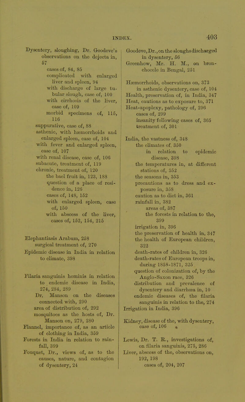 Dysentery, sloughing, Dr. Goodeve's observations on the dejecta in, 67 cases of, 84, 85 complicated with enlarged liver and spleen, 94 with discharge of large tu- bular slough, case of, 100 with cirrhosis of the liver, case of, 109 morbid specimens of, 115, 116 suppurative, case of, 88 asthenic, with haemorrhoids and enlarged spleen, case of, 104 with fever and enlarged spleen, case of, 107 with renal disease, case of, 106 subacute, treatment of, 119 chronic, treatment of, 120 the bael fruit in, 123, 188 question of a place of resi- dence in, 126 cases of, 148, 152 with enlarged spleen, case of, 150 with abscess of the liver, cases of, 152, 154, 215 Elephantiasis Arabum, 258 surgical treatment of, 270 Epidemic disease in India in relation to climate, 398 Filaria sanguinis hominis in relation to endemic disease in India, 274, 284, 289 Dr. Manson on the diseases connected with, 290 area of distribution of, 292 mosquitoes as the hosts of, Dr. Manson on, 279, 280 Flannel, importance of, as an article of clothing in India, 359 Forests in India in relation to rain- fall, 399 Fouquet, Dr., views of, as to the causes, nature, and contagion of dysentery, 24 Goodeve, Dr., on the sloughs discharged in dysentery, 56 G-reenhow, Mr. H. M., on bron- chocele in Bengal, 251 Hsemorrhoids, observations on, 373 in asthenic dysentery, case of, 104 Health, preservation of, in India, 347 Heat, cautions as to exposure to, 371 Heat-apoplexy, pathology of, 296 cases of, 299 insanity following cases of, 365 treatment of, 301 India, the vastness of, 348 the climates of, 350 in relation to epidemic disease, 398 the temperatures in, at different stations of, 352 the seasons in, 353 precautions as to dress and ex- posure in, 358 caution as to diet in, 361 rainfall in, 382 areas of, 387 the forests in relation to the, 399 irrigation in, 396 the preservation of health in, 347 the health of European children, 322 death-rates of children in, 326 death-rates of European troops in, during 1858-1871, 325 question of colonization of, by the Anglo-Saxon race, 326 distribution and prevalence of dysentery and diarrhoea in, 10 endemic diseases of, the filaria sanguinis in relation to the, 274 Irrigation in India, 396 Kidney, disease of the, with dysentery, case of, 106 * Lewis, Dr. T. B., investigations of, on filaria sanguinis, 275, 286 Liver, abscess of the, observations on, 192,198 cases of, 204, 207
