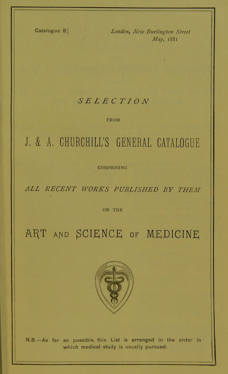 Catalogue B] London, New Burlington Street May, 1881 S E LE CTI0 N FROM J. & A. CHURCHILL'S GENERAL CATALOGUE COMPRISING ALL RECENT WORKS PUBLISHED BY THEM ON THE h\l aj<d SCIENCE of MEDICINE N.B.—As far as possible, this List is arranged in the order in which medical study is usually pursued.