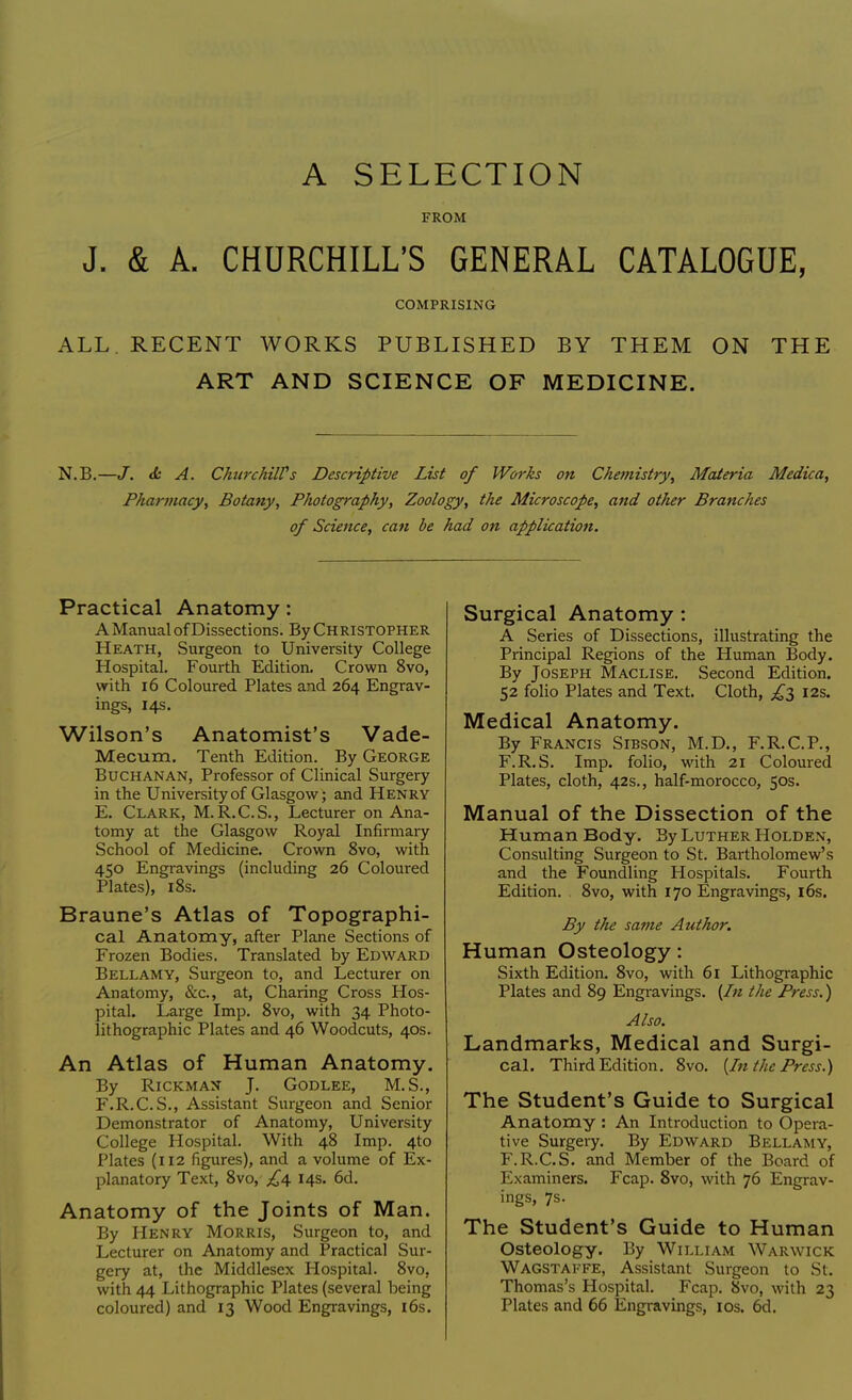 A SELECTION FROM J. & A. CHURCHILL'S GENERAL CATALOGUE, COMPRISING ALL. RECENT WORKS PUBLISHED BY THEM ON THE ART AND SCIENCE OF MEDICINE. N.B.—J. & A. Churchill's Descriptive List of Works on Chemistry, Materia Medica, Pharmacy, Botany, Photography, Zoology, the Microscope, and other Branches of Science, can be had on application. Practical Anatomy : AManual of Dissections. By Christopher Heath, Surgeon to University College Hospital. Fourth Edition. Crown 8vo, with 16 Coloured Plates and 264 Engrav- ings, 14s. Wilson's Anatomist's Vade- Mecum. Tenth Edition. By George Buchanan, Professor of Clinical Surgery in the University of Glasgow; and Henry E. Clark, M.R.C.S., Lecturer on Ana- tomy at the Glasgow Royal Infirmary School of Medicine. Crown 8vo, with 450 Engravings (including 26 Coloured Plates), 18s. Braune's Atlas of Topographi- cal Anatomy, after Plane Sections of Frozen Bodies. Translated by Edward Bellamy, Surgeon to, and Lecturer on Anatomy, &c, at, Charing Cross Hos- pital. Large Imp. 8vo, with 34 Photo- lithographic Plates and 46 Woodcuts, 40s. An Atlas of Human Anatomy. By Rickman J. Godlee, M.S., F. R.C.S., Assistant Surgeon and Senior Demonstrator of Anatomy, University College Hospital. With 48 Imp. 4to Plates (112 figures), and a volume of Ex- planatory Text, 8vo, ^4 14s. 6d. Anatomy of the Joints of Man. By Henry Morris, Surgeon to, and Lecturer on Anatomy and Practical Sur- gery at, the Middlesex Hospital. 8vo, with 44 Lithographic Plates (several being coloured) and 13 Wood Engravings, 16s. Surgical Anatomy: A Series of Dissections, illustrating the Principal Regions of the Human Body. By Joseph Maclise. Second Edition. 52 folio Plates and Text. Cloth, £1 12s. Medical Anatomy. By Francis Sibson, M.D., F.R.C.P., F.R.S. Imp. folio, with 21 Coloured Plates, cloth, 42s., half-morocco, 50s. Manual of the Dissection of the Human Body. By Luther Holden, Consulting Surgeon to St. Bartholomew's and the Foundling Hospitals. Fourth Edition. 8vo, with 170 Engravings, 16s. By the same Author. Human Osteology: Sixth Edition. 8vo, with 61 Lithographic Plates and 89 Engravings. {In the Press.) Also. Landmarks, Medical and Surgi- cal. Third Edition. 8vo. {In the Press.) The Student's Guide to Surgical Anatomy : An Introduction to Opera- tive Surgery. By Edward Bellamy, F.R.C.S. and Member of the Board of Examiners. Fcap. 8vo, with 76 Engrav- ings, 7s. The Student's Guide to Human Osteology. By William Warwick Wagstaffe, Assistant Surgeon to St. Thomas's Hospital. Fcap. 8vo, with 23 Plates and 66 Engravings, 10s. 6d.