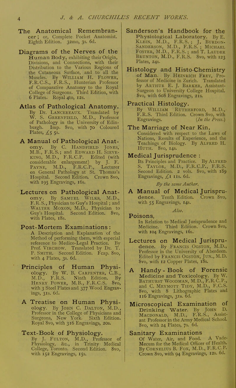 The Anatomical Remembran- cer , or, Complete Pocket Anatomist. Eighth Edition. 32mo, 3s. 6d. Diagrams of the Nerves of the Human Body, exhibiting their Origin, Divisions, and Connections, with their Distribution to the Various Regions of the Cutaneous Surface, and to all the Muscles. By William H. Flower, F.R.C.S., F.R.S., Hunterian Professor of Comparative Anatomy to the Royal College of Surgeons. Third Edition, with 6 Plates. Royal 4to, 12s. Atlas of Pathological Anatomy. By Dr. Lancereaux. Translated by W. S. Greenfield, M.D., Professor of Pathology in the University of Edin- burgh. Imp. 8vo, with 70 Coloured Plates, £$ 5s. A Manual of Pathological Anat- omy. By C. Handfield Jones, M.B., F.R.S.; and Edward H. Sieve- king, M.D., F.R.C.P. Edited (with considerable enlargement) by J. F. Payne, M.D., F.R.C.P., Lecturer on General Pathology at St. Thomas's Hospital. Second Edition. Crown 8vo, with 195 Engravings, 16s. Lectures on Pathological Anat- omy. By Samuel Wilks, M.D., F.R. S., Physician to Guy's Hospital; and Walter Moxon, M.D., Physician to Guy's Hospital. Second Edition. 8vo, with Plates, 18s. Post-Mortem Examinations: A Description and Explanation of the Method of performing them, with especial reference to Medico-Legal Practice. By Prof. VlRCHOW. Translated by Dr. T. P. Smith. Second Edition. Fcap. 8vo, with 4 Plates, 3s. 6d. Principles of Human Physi- ology. By W. B. Carpenter, C.B., M.D., F.R.S. Ninth Edition. By Henry Power, M.B., F.R.C.S. 8vo, with 3 Steel Plates and 377 Wood Engrav- ings, 3is. 6d. A Treatise on Human Physi- ology. By John C. Dalton, M.D., Professor in the College of Physicians and Surgeons, New York. Sixth Edition. Royal 8vo, with 316 Engravings, 20s. Text-Book of Physiology. By J. Fulton, M.D., Professor of Physiology, &c, in Trinity Medical College, Toronto. Second Edition. 8vo, with 152 Engravings, 15s. Sanderson's Handbook for the Physiological Laboratory. By E. Klein, M.D., F.R.S. ; J. Burdon- Sanderson, M.D., F.R.S. ; Michael Foster, M.D., F.R.S.; and T. Lauder Brunton, M.D., F.R.S. 8vo, with 123 Plates, 24s. Histology and Histo chemistry of Man. By Heinrich Frey, Pro- fessor of Medicine in Zurich. Translated by Arthur E. J. Barker, Assistant- Surgeon to University College Hospital. 8vo, with 608 Engravings, 21s. Practical Histology. By William Rutherford, M.D., F.R.S. Third Edition. Crown 8vo, with Engravings. {In the Press.) The Marriage of Near Kin, Considered with respect to the Laws of Nations, Results of Experience, and the Teachings of Biology. By Alfred H. Huth. 8vo, 14s. Medical Jurisprudence : Its Principles and Practice. By Alfred S. Taylor, M.D., F.R.C.P., F.R.S. Second Edition. 2 vols. 8vo, with 189 Engravings, £1 us. 6d. By the same Author. A Manual of Medical Jurispru- dence. Tenth Edition. Crown Svo, with 55 Engravings, 14s. Also. Poisons, In Relation to Medical Jurisprudence and Medicine. Third Edition. Crown 8vo, with 104 Engravings, 16s. Lectures on Medical Jurispru- dence. By Francis Ogston, M.D., Professor in the University of Aberdeen. Edited by Francis Ogston, Jun., M.D. 8vo, with 12 Copper Plates, 18s. A Handy-Book of Forensic Medicine and Toxicology. By W. Bathurst Woodman, M.D., F.R.C.P., and C. Meymott Tidy, M.D., F.C.S. 8vo, with 8 Lithographic Plates and 116 Engravings, 31s. 6d. Microscopical Examination of Drinking Water. By John D. Macdonald, M.D., F.R.S., Assist- ant Professor in the Army Medical School. 8vo, with 24 Plates, 7s. 6d. Sanitary Examinations Of Water, Air, and Food. A Vade- Mecum for the Medical Officer of Health. By Cornelius B. Fox, M.D., F.R.CP. Crown 8vo, with 94 Engravings, 12s. 6d.