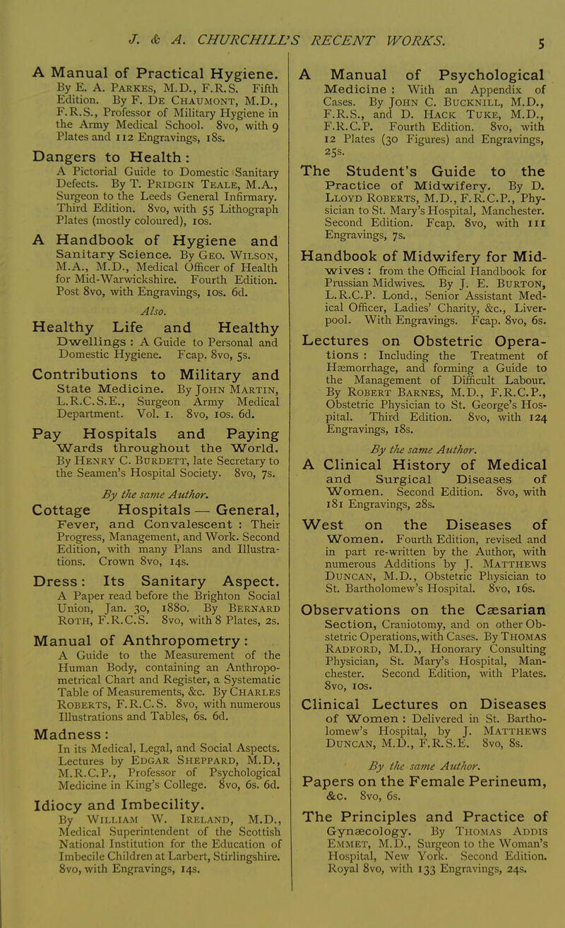 A Manual of Practical Hygiene. By E. A. Parkes, M.D., F.R.S. Fifth Edition. By F. De Chaumont, M.D., F.R.S., Professor of Military Hygiene in the Army Medical School. 8vo, with 9 Plates and 112 Engravings, 18s. Dangers to Health : A Pictorial Guide to Domestic Sanitary Defects. By T. Pridgin Teale, M.A., Surgeon to the Leeds General Infirmary. Third Edition. 8vo, with 55 Lithograph Plates (mostly coloured), 10s. A Handbook of Hygiene and Sanitary Science. By Geo. Wilson, M.A., M.D., Medical Officer of Health for Mid-Warwickshire. Fourth Edition. Post 8vo, with Engravings, 10s. 6d. Also. Healthy Life and Healthy Dwellings : A Guide to Personal and Domestic Hygiene. Fcap. 8vo, 5s. Contributions to Military and State Medicine. By John Martin, L.R.C.S.E., Surgeon Army Medical Department. Vol. 1. 8vo, 10s. 6d. Pay Hospitals and Paying Wards throughout the World. By Henry C. Burdett, late Secretary to the Seamen's Hospital Society. 8vo, 7s. By the same Author. Cottage Hospitals — General, Fever, and Convalescent : Their Progress, Management, and Work. Second Edition, with many Plans and Illustra- tions. Crown 8vo, 14s. Dress: Its Sanitary Aspect. A Paper read before the Brighton Social Union, Jan. 30, 1880. By Bernard Roth, F.R.ClS. 8vo, with 8 Plates, 2s. Manual of Anthropometry: A Guide to the Measurement of the Pluman Body, containing an Anthropo- metrical Chart and Register, a Systematic Table of Measurements, &c. By Charles Roberts, F.R.C. S. 8vo, with numerous Illustrations and Tables, 6s. 6d. Madness : In its Medical, Legal, and Social Aspects. Lectures by Edgar Sheppard, M.D., M.R.C.P., Professor of Psychological Medicine in King's College. 8vo, 6s. 6d. Idiocy and Imbecility. By William W. Ireland, M.D., Medical Superintendent of the Scottish National Institution for the Education of Imbecile Children at Larbert, Stirlingshire. 8vo, with Engravings, 14s. A Manual of Psychological Medicine : With an Appendix of Cases. By John C. Bucknill, M.D., F.R.S., and D. Hack Tuke, M.D., F.R.C.P. Fourth Edition. 8vo, with 12 Plates (30 Figures) and Engravings, 25s. The Student's Guide to the Practice of Midwifery. By D. Lloyd Roberts, M.D., F.R.C.P., Phy- sician to St. Mary's Hospital, Manchester. Second Edition. Fcap. 8vo, with in Engravings, 7s. Handbook of Midwifery for Mid- wives : from the Official Handbook for Prussian Midwives. By J. E. Burton, L.R.C.P. Lond., Senior Assistant Med- ical Officer, Ladies' Charity, &c, Liver- pool. With Engravings. Fcap. 8vo, 6s. Lectures on Obstetric Opera- tions : Including the Treatment of Hsemorrhage, and forming a Guide to the Management of Difficult Labour. By Robert Barnes, M.D., F.R.C.P., Obstetric Physician to St. George's Hos- pital. Third Edition. 8vo, with 124 Engravings, 18s. By t/ie same Author. A Clinical History of Medical and Surgical Diseases of Women. Second Edition. 8vo, with 181 Engravings, 28s. West on the Diseases of Women. Fourth Edition, revised and in part re-written by the Author, with numerous Additions by J. Matthews Duncan, M.D., Obstetric Physician to St. Bartholomew's Hospital. 8vo, 16s. Observations on the Caesarian Section, Craniotomy, and on other Ob- stetric Operations, with Cases. By Thomas Radford, M.D., Honorary Consulting Physician, St. Mary's Hospital, Man- chester. Second Edition, with Plates. 8vo, 1 os. Clinical Lectures on Diseases of Women : Delivered in St. Bartho- lomew's Hospital, by J. Matthews Duncan, M.D., F.R.S.E. 8vo, 8s. By the same Author. Papers on the Female Perineum, &c. 8vo, 6s. The Principles and Practice of Gynaecology. By Thomas Addis Emmet, M.D., Surgeon to the Woman's Hospital, New York. Second Edition. Royal 8vo, with 133 Engravings, 24s.