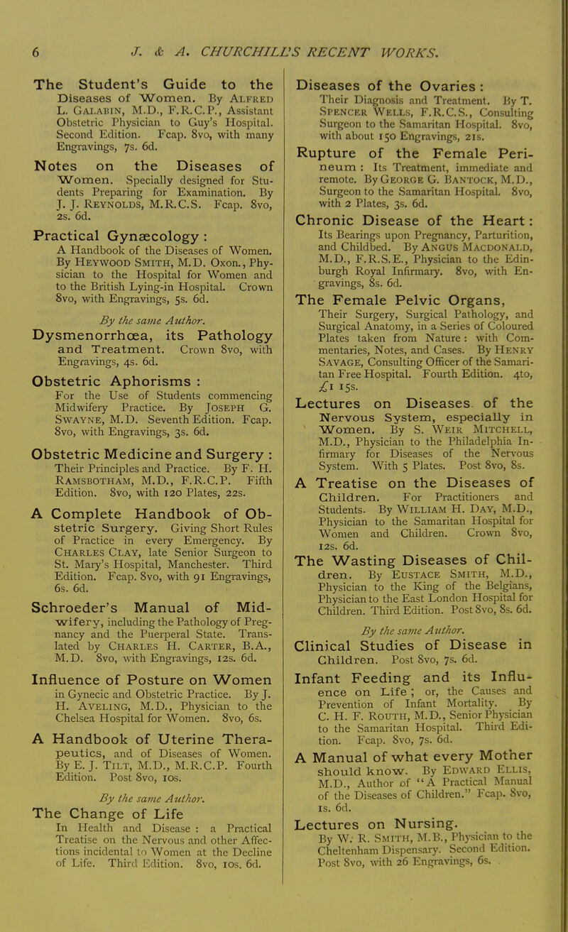 The Student's Guide to the Diseases of Women. By Alfred L. Gai.abin, M.D., F.R.C.P., Assistant Obstetric Physician to Guy's Hospital. Second Edition. Fcap. 8vo, with many Engravings, 7s. 6d. Notes on the Diseases of Women. Specially designed for Stu- dents Preparing for Examination. By J. J. Reynolds, M.R.C.S. Fcap. 8vo, 2s. 6d. Practical Gynaecology : A Handbook of the Diseases of Women. By Heywood Smith, M.D. Oxon., Phy- sician to the Hospital for Women and to the British Lying-in Hospital. Crown 8vo, with Engravings, 5s. 6d. By the same Author. Dysmenorrhcea, its Pathology and Treatment. Crown 8vo, with Engravings, 4s. 6d. Obstetric Aphorisms : For the Use of Students commencing Midwifery Practice. By Joseph G. Swayne, M.D. Seventh Edition. Fcap. 8vo, with Engravings, 3s. 6d. Obstetric Medicine and Surgery : Their Principles and Practice. By F. H. Ramsbotham, M.D., F.R.C.P. Fifth Edition. 8vo, with 120 Plates, 22s. A Complete Handbook of Ob- stetric Surgery. Giving Short Rules of Practice in every Emergency. By Charles Clay, late Senior Surgeon to St. Mary's Hospital, Manchester. Third Edition. Fcap. 8vo, with 91 Engravings, 6s. 6d. Schroeder's Manual of Mid- wifery, including the Pathology of Preg- nancy and the Puerperal State. Trans- lated by Charles H. Carter, B.A., M.D. 8vo, with Engravings, 12s. 6d. Influence of Posture on Women in Gynecic and Obstetric Practice. By J. H. Aveling, M.D., Physician to the Chelsea Hospital for Women. 8vo, 6s. A Handbook of Uterine Thera- peutics, and of Diseases of Women. By E. J. Tilt, M.D., M.R.C.P. Fourth Edition. Post 8vo, 10s. By the same Author. The Change of Life In Health and Disease : a Practical Treatise on the Nervous and other Affec- tions incidental to Women at the Decline of Life. Third Edition; 8vo, 10s. 6d. Diseases of the Ovaries : Their Diagnosis and Treatment. By T. Spencer Wells, F.R.C.S., Consulting Surgeon to the Samaritan Hospital. 8vo, with about 150 Engravings, 21s. Rupture of the Female Peri- neum : Its Treatment, immediate and remote. By George G. Bantock, M.D., Surgeon to the Samaritan Hospital. 8vo, with 2 Plates, 3s. 6d. Chronic Disease of the Heart: Its Bearings upon Pregnancy, Parturition, and Childbed. By Angus Macdonald, M.D., F.R.S.E., Physician to the Edin- burgh Royal Infirmary. 8vo, with En- gravings, 8s. 6d. The Female Pelvic Organs, Their Surgery, Surgical Pathology, and Surgical Anatomy, in a Series of Coloured Plates taken from Nature: with Com- mentaries, Notes, and Cases. By Henry Savage, Consulting Officer of the Samari- tan Free Hospital. Fourth Edition. 4to, £1 15s- Lectures on Diseases of the Nervous System, especially in Women. By S. Weir Mitchell, M.D., Physician to the Philadelphia In- firmary for Diseases of the Nervous System. With 5 Plates. Post 8vo, 8s. A Treatise on the Diseases of Children. For Practitioners and Students. By William H. Day, M.D., Physician to the Samaritan Hospital for Women and Children. Crown 8vo, 12s. 6d. The Wasting Diseases of Chil- dren. By Eustace Smith, M.D., Physician to the King of the Belgians, Physician to the East London Hospital for Children. Third Edition. Post 8vo, 8s. 6d. By the same Author. Clinical Studies of Disease in Children. Post 8vo, 7s. 6d. Infant Feeding and its Influ- ence on Life ; or, the Causes and Prevention of Infant Mortality. By C. H. F. Routh, M.D., Senior Physician to the Samaritan Hospital. Third Edi- tion. Fcap. 8vo, 7s. 6d. A Manual of what every Mother should know. By Edward Ellis, M.D., Author of A Practical Manual of the Diseases of Children. Fcap. 8vo, is. 6d. Lectures on Nursing. By W; R. Smith, M.B., Physician to the Cheltenham Dispensary. Second Edition. Post 8vo, with 26 Engravings, 6s.