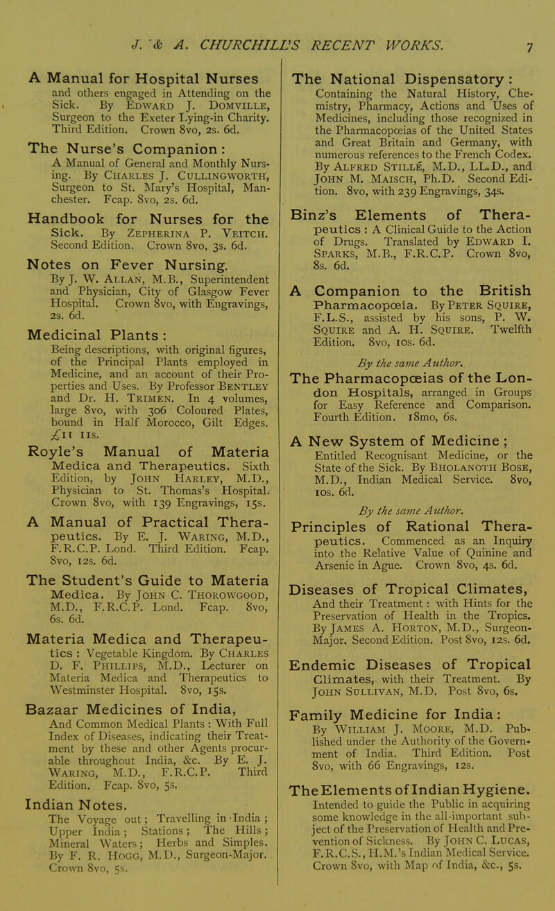 A Manual for Hospital Nurses and others engaged in Attending on the Sick. By Edward J. Domville, Surgeon to the Exeter Lying-in Charity. Third Edition. Crown 8vo, 2s. 6d. The Nurse's Companion: A Manual of General and Monthly Nurs- ing. By Charles J. Cullingworth, Surgeon to St. Mary's Hospital, Man- chester. Fcap. 8vo, 2s. 6d. Handbook for Nurses for the Sick. By Zepherina P. Veitch. Second Edition. Crown 8vo, 3s. 6d. Notes on Fever Nursing. By J. W. Allan, M.B., Superintendent and Physician, City of Glasgow Fever Hospital. Crown 8vo, with Engravings, 2s. 6d. Medicinal Plants : Being descriptions, with original figures, of the Principal Plants employed in Medicine, and an account of their Pro- perties and Uses. By Professor Bentley and Dr. H. Trimen. In 4 volumes, large 8vo, with 306 Coloured Plates, bound in Half Morocco, Gilt Edges. £ll US. Royle's Manual of Materia Medica and Therapeutics. Sixth Edition, by John Harley, M.D., Physician to St. Thomas's Hospital. Crown 8vo, with 139 Engravings, 15s. A Manual of Practical Thera- peutics. By E. J. Waring, M.D., F.R.C.P. Lond. Third Edition. Fcap. 8vo, 12s. 6d. The Student's Guide to Materia Medica. By John C. Thorowgood, M.D., F.R.C.P. Lond. Fcap. 8vo, 6s. 6d. Materia Medica and Therapeu- tics : Vegetable Kingdom. By Charles D. F. Phillips, M.D., Lecturer on Materia Medica and Therapeutics to Westminster Hospital. 8vo, 15s. Bazaar Medicines of India, And Common Medical Plants : With Full Index of Diseases, indicating their Treat- ment by these and other Agents procur- able throughout India, &c. By E. J. Waring, M.D., F.R.C.P. Third Edition. Fcap. 8vo, 5s. Indian Notes. The Voyage out; Travelling in-India; Upper India ; Stations ; The Hills ; Mineral Waters; Herbs and Simples. By F. R. Hogg, M.D., Surgeon-Major. Crown 8vo, 5s. The National Dispensatory : Containing the Natural History, Che- mistry, Pharmacy, Actions and Uses of Medicines, including those recognized in the Pharmacopoeias of the United States and Great Britain and Germany, with numerous references to the French Codex. By Alfred Stille, M.D., LL.D., and John M. Maisch, Ph.D. Second Edi- tion. 8vo, with 239 Engravings, 34s. Binz's Elements of Thera- peutics : A Clinical Guide to the Action of Drugs. Translated by Edward I. Sparks, M.B., F.R.C.P. Crown 8vo, 8s. 6d. A Companion to the British Pharmacopoeia. By Peter Squire, F.L.S., assisted by his sons, P. W. Squire and A. H. Squire. Twelfth Edition. 8vo, 10s. 6d. By the same Author. The Pharmacopoeias of the Lon- don Hospitals, arranged in Groups for Easy Reference and Comparison. Fourth Edition. i8mo, 6s. A New System of Medicine ; Entitled Recognisant Medicine, or the State of the Sick. By Bholanoth Bose, M.D., Indian Medical Service. 8vo, 10s. 6d. By the same Author. Principles of Rational Thera- peutics. Commenced as an Inquiry into the Relative Value of Quinine and Arsenic in Ague. Crown 8vo, 4s. 6d. Diseases of Tropical Climates, And their Treatment : with Hints for the Preservation of Health in the Tropics. By James A. Horton, M.D., Surgeon- Major. Second Edition. Post 8vo, 12s. 6d. Endemic Diseases of Tropical Climates, with their Treatment. By John Sullivan, M.D. Post 8vo, 6s. Family Medicine for India: By William J. Moore, M.D. Pub- lished under the Authority of the Govern- ment of India. Third Edition. Post 8vo, with 66 Engravings, 12s. The Elements of Indian Hygiene. Intended to guide the Public in acquiring some knowledge in the all-important sub- ject of the Preservation of Health and Pre- vention of Sickness. By John C. Lucas, F.R.C.S., H.M.'s Indian Medical Service. Crown 8vo, with Map nf India, &c, 5s.